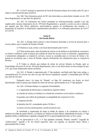82 – Separata ao Boletim do Exército Nº 51, de 19 de dezembro de 2003.
III - o Cmt U somente se aproxima do local da formatura depois de avisado, pelo S3, que a
tropa se encontra pronta para recebê-lo.
Art. 260. Nas formaturas gerais de SU são observadas as prescrições tratadas no art. 259
deste Regulamento, no que lhes for aplicável.
Art. 261. As formaturas nas Armas montadas ou motomecanizadas, quando a pé, são
regidas pelas mesmas disposições do art. 259 deste Regulamento e, quando a cavalo ou com o material,
por aquelas que lhes forem aplicáveis, observando-se, quanto ao encilhamento dos animais e à
preparação do material, as disposições regulamentares peculiares e as instruções particulares do Cmt U
ou Cmt SU.
Seção II
Da Parada Diária
Art. 262. A Parada diária interna é uma formatura destinada à revista do pessoal para o
serviço diário, que é contado de Parada a Parada.
§ 1º Realiza-se a pé, à hora e em local determinados pelo Cmt U.
§ 2º Nela tomam parte, além da banda de música ou da fanfarra ou da banda de corneteiros
ou clarins e tambores, todas as praças que tenham de entrar de serviço (com os uniformes, equipamentos
e armamentos adequados ao respectivo serviço), exceto as escaladas para os serviços de faxina e de
guarda às cavalariças que, à hora da Parada, seguem diretamente dos alojamentos para os respectivos
destinos.
§ 3º Todos os oficiais que tenham de entrar de serviço formam na Parada, após as
formalidades do inciso IV do art. 264 deste Regulamento, salvo os de maior posto ou mais antigos do que
o S1, que ficam dispensados dessa cerimônia.
Art. 263. A Parada é organizada pelo 1º Sgt ajudante, auxiliado pelo Sgte mais antigo, e
comandada pelo S1 (exceto nos dias em que não houver expediente, quando é comandada pelo Of Dia
que entra de serviço).
Parágrafo único. Ao toque de “Parada”, os Sgte SU conduzem, em forma, ao local
determinado, todas as praças que tenham de entrar de serviço, apresentando-as ao 1º Sgt ajudante.
Art. 264. A Parada obedece às seguintes formalidades:
I - é organizada da direita para a esquerda na seguinte ordem:
a) a banda de música ou fanfarra ou a banda de corneteiros ou de clarins e tambores;
b) guardas, por ordem de graduação ou antigüidade dos respectivos Cmt;
c) sargentos-de-dia;
d) plantões das SU, comandados pelos Cb Dia; e
e) outros serviços (policiamento, escolta de presos etc);
II - terminada a organização da tropa (a banda de música e de corneteiros ou clarins e
tambores em linha de quatro fileiras, e os demais no mínimo em duas fileiras, dependendo do local), o 1º Sgt
ajudante retifica o alinhamento e aguarda a chegada do S1 (a quem mandará prevenir, se for o caso);
III - ao aproximar-se o S1, o 1º Sgt ajudante comanda “Parada, sentido!” (seguido de
“ombro-arma!”, quando o S1 for oficial superior), indo, em seguida, ao encontro desse oficial e
apresentando-lhe a tropa;
 