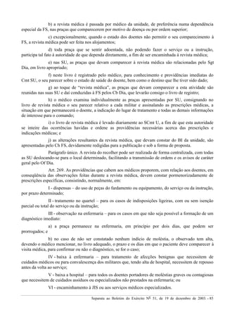 Separata ao Boletim do Exército Nº 51, de 19 de dezembro de 2003. - 85
b) a revista médica é passada por médico da unidade, de preferência numa dependência
especial da FS, nas praças que comparecerem por motivo de doença ou por ordem superior;
c) excepcionalmente, quando o estado dos doentes não permitir o seu comparecimento à
FS, a revista médica pode ser feita nos alojamentos;
d) toda praça que se sentir adoentada, não podendo fazer o serviço ou a instrução,
participa tal fato à autoridade de que dependa diretamente, a fim de ser encaminhada à revista médica;
e) nas SU, as praças que devam comparecer à revista médica são relacionadas pelo Sgt
Dia, em livro apropriado;
f) neste livro é registrado pelo médico, para conhecimento e providências imediatas do
Cmt SU, o seu parecer sobre o estado de saúde do doente, bem como o destino que lhe tiver sido dado;
g) ao toque de “revista médica”, as praças que devam comparecer a esta atividade são
reunidas nas suas SU e daí conduzidas à FS pelos Cb Dia, que levarão consigo o livro de registro;
h) o médico examina individualmente as praças apresentadas por SU, consignando no
livro de revista médica o seu parecer relativo a cada militar e assinalando as prescrições médicas, a
situação em que permanecerá o doente, a indicação do lugar de tratamento e todas as demais informações
de interesse para o comando;
i) o livro de revista médica é levado diariamente ao SCmt U, a fim de que esta autoridade
se inteire das ocorrências havidas e ordene as providências necessárias acerca das prescrições e
indicações médicas; e
j) as alterações resultantes da revista médica, que devam constar do BI da unidade, são
apresentadas pelo Ch FS, devidamente redigidas para a publicação e sob a forma de proposta.
Parágrafo único. A revista do recolher pode ser realizada de forma centralizada, com todas
as SU deslocando-se para o local determinado, facilitando a transmissão de ordens e os avisos de caráter
geral pelo Of Dia.
Art. 269. As providências que cabem aos médicos proporem, com relação aos doentes, em
conseqüência das observações feitas durante a revista médica, devem constar pormenorizadamente de
prescrições específicas, consistindo, normalmente, em:
I - dispensas – do uso de peças do fardamento ou equipamento, do serviço ou da instrução,
por prazo determinado;
II - tratamento no quartel – para os casos de indisposições ligeiras, com ou sem isenção
parcial ou total do serviço ou da instrução;
III - observação na enfermaria – para os casos em que não seja possível a formação de um
diagnóstico imediato:
a) a praça permanece na enfermaria, em princípio por dois dias, que podem ser
prorrogados; e
b) no caso de não ser constatado nenhum indício de moléstia, o observado tem alta,
devendo o médico mencionar, no livro adequado, o prazo e os dias em que o paciente deve comparecer à
visita médica, para confirmar ou não o diagnóstico, se for o caso;
IV - baixa à enfermaria – para tratamento de afecções benignas que necessitem de
cuidados médicos ou para convalescença dos militares que, tendo alta de hospital, necessitem de repouso
antes da volta ao serviço;
V - baixa a hospital – para todos os doentes portadores de moléstias graves ou contagiosas
que necessitem de cuidados assíduos ou especializados não prestados na enfermaria; ou
VI - encaminhamento à JIS ou aos serviços médicos especializados.
 