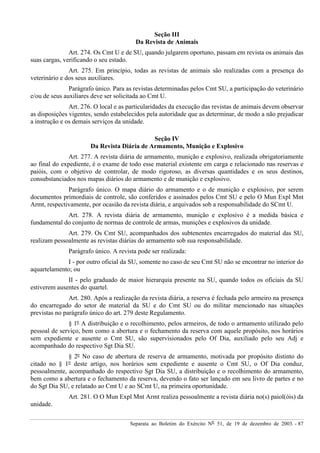 Separata ao Boletim do Exército Nº 51, de 19 de dezembro de 2003. - 87
Seção III
Da Revista de Animais
Art. 274. Os Cmt U e de SU, quando julgarem oportuno, passam em revista os animais das
suas cargas, verificando o seu estado.
Art. 275. Em princípio, todas as revistas de animais são realizadas com a presença do
veterinário e dos seus auxiliares.
Parágrafo único. Para as revistas determinadas pelos Cmt SU, a participação do veterinário
e/ou de seus auxiliares deve ser solicitada ao Cmt U.
Art. 276. O local e as particularidades da execução das revistas de animais devem observar
as disposições vigentes, sendo estabelecidos pela autoridade que as determinar, de modo a não prejudicar
a instrução e os demais serviços da unidade.
Seção IV
Da Revista Diária de Armamento, Munição e Explosivo
Art. 277. A revista diária de armamento, munição e explosivo, realizada obrigatoriamente
ao final do expediente, é o exame de todo esse material existente em carga e relacionado nas reservas e
paióis, com o objetivo de controlar, de modo rigoroso, as diversas quantidades e os seus destinos,
consubstanciados nos mapas diários do armamento e de munição e explosivo.
Parágrafo único. O mapa diário do armamento e o de munição e explosivo, por serem
documentos primordiais de controle, são conferidos e assinados pelos Cmt SU e pelo O Mun Expl Mnt
Armt, respectivamente, por ocasião da revista diária, e arquivados sob a responsabilidade do SCmt U.
Art. 278. A revista diária de armamento, munição e explosivo é a medida básica e
fundamental do conjunto de normas de controle de armas, munições e explosivos da unidade.
Art. 279. Os Cmt SU, acompanhados dos subtenentes encarregados do material das SU,
realizam pessoalmente as revistas diárias do armamento sob sua responsabilidade.
Parágrafo único. A revista pode ser realizada:
I - por outro oficial da SU, somente no caso de seu Cmt SU não se encontrar no interior do
aquartelamento; ou
II - pelo graduado de maior hierarquia presente na SU, quando todos os oficiais da SU
estiverem ausentes do quartel.
Art. 280. Após a realização da revista diária, a reserva é fechada pelo armeiro na presença
do encarregado do setor de material da SU e do Cmt SU ou do militar mencionado nas situações
previstas no parágrafo único do art. 279 deste Regulamento.
§ 1º A distribuição e o recolhimento, pelos armeiros, de todo o armamento utilizado pelo
pessoal de serviço, bem como a abertura e o fechamento da reserva com aquele propósito, nos horários
sem expediente e ausente o Cmt SU, são supervisionados pelo Of Dia, auxiliado pelo seu Adj e
acompanhado do respectivo Sgt Dia SU.
§ 2º No caso de abertura de reserva de armamento, motivada por propósito distinto do
citado no § 1º deste artigo, nos horários sem expediente e ausente o Cmt SU, o Of Dia conduz,
pessoalmente, acompanhado do respectivo Sgt Dia SU, a distribuição e o recolhimento do armamento,
bem como a abertura e o fechamento da reserva, devendo o fato ser lançado em seu livro de partes e no
do Sgt Dia SU, e relatado ao Cmt U e ao SCmt U, na primeira oportunidade.
Art. 281. O O Mun Expl Mnt Armt realiza pessoalmente a revista diária no(s) paiol(óis) da
unidade.
 