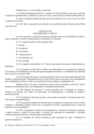 88 – Separata ao Boletim do Exército Nº 51, de 19 de dezembro de 2003.
Parágrafo único. A revista pode ser realizada:
I - por oficial designado pelo SCmt U, quando o O Mun Expl Mnt Armt não se encontrar
no interior do aquartelamento, contando-se, nesse caso, com o apoio do Sgt Aux Mun Expl Mnt Armt; ou
II - pelo S4, também apoiado pelo Sgt Aux Mun Expl Mnt Armt, caso o Cmt U ou SCmt
U julguem conveniente.
Art. 282. Após a realização da revista diária, o(s) paiol(óis) é(são) fechado(s) pelo O Mun
Expl Mnt Armt.
CAPÍTULO VIII
DAS INSPEÇÕES E VISITAS
Art. 283. Inspeção é o exame procedido por qualquer chefe com a finalidade de verificar a
tropa, o material, as viaturas, a administração, as instalações e a instrução.
§ 1º As inspeções podem ser dos seguintes tipos:
I - da tropa;
II - de material;
III - de viaturas;
IV - administrativas;
V - de instalações; ou
VI - de instrução.
§ 2º As inspeções mencionadas no § 1º deste artigo podem ser normais, extraordinárias ou
inopinadas.
§ 3º As inspeções normais são as fixadas nos regulamentos ou nos programas e diretrizes
de instrução; as extraordinárias são marcadas quando julgadas necessárias e as inopinadas são realizadas
sem aviso prévio ou alerta à OM.
Art. 284. Inspeção da tropa é o exame procedido no efetivo e na apresentação do pessoal da
unidade, ou de parcela desta, ordenada pelo Cmt U ou por Cmt SU (neste caso, para os seus subordinados),
com a finalidade de verificar o estado e a correção dos diversos uniformes, equipamentos etc.
Parágrafo único. Em regra, a inspeção da tropa é feita em formatura, com todo o efetivo
presente, no uniforme previsto e com equipamento e armamento determinados.
Art. 285. Inspeção de material é o exame procedido com a finalidade de verificar a
existência do material, seu estado de conservação, seu funcionamento e condições de guarda e
acondicionamento.
§ 1º O responsável direto pela guarda e conservação do material a ser inspecionado deve
estar presente, obrigatoriamente.
§ 2º A execução da inspeção de material deve ser regulada em normas que visem à ordem,
à rapidez e à facilidade, podendo contar com a cooperação de oficiais especializados para o exame do
material de suas especialidades.
Art. 286. A inspeção de viaturas visa, principalmente, a observar as condições mecânicas,
o aspecto externo, o estado de conservação, a execução das operações de manutenção, a utilização
correta do material automóvel e o ferramental correspondente.
§ 1º As inspeções de viaturas orientam-se pelas instruções em vigor e obedecem às
seguintes disposições:
 