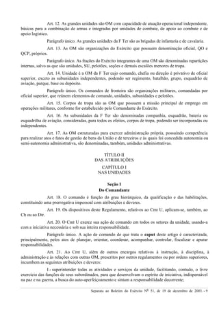 Separata ao Boletim do Exército Nº 51, de 19 de dezembro de 2003. - 9
Art. 12. As grandes unidades são OM com capacidade de atuação operacional independente,
básicas para a combinação de armas e integradas por unidades de combate, de apoio ao combate e de
apoio logístico.
Parágrafo único. As grandes unidades da F Ter são as brigadas de infantaria e de cavalaria.
Art. 13. As OM são organizações do Exército que possuem denominação oficial, QO e
QCP, próprios.
Parágrafo único. As frações do Exército integrantes de uma OM são denominadas repartições
internas, salvo as que são unidades, SU, pelotões, seções e demais escalões menores de tropa.
Art. 14. Unidade é a OM da F Ter cujo comando, chefia ou direção é privativo de oficial
superior, exceto as subunidades independentes, podendo ser regimento, batalhão, grupo, esquadrão de
aviação, parque, base ou depósito.
Parágrafo único. Os comandos de fronteira são organizações militares, comandadas por
oficial superior, que reúnem elementos de comando, unidades, subunidades e pelotões.
Art. 15. Corpos de tropa são as OM que possuem a missão principal de emprego em
operações militares, conforme for estabelecido pelo Comandante do Exército.
Art. 16. As subunidades da F Ter são denominadas companhia, esquadrão, bateria ou
esquadrilha de aviação, consideradas, para todos os efeitos, corpos de tropa, podendo ser incorporadas ou
independentes.
Art. 17. As OM estruturadas para exercer administração própria, possuindo competência
para realizar atos e fatos de gestão de bens da União e de terceiros e às quais foi concedida autonomia ou
semi-autonomia administrativa, são denominadas, também, unidades administrativas.
TÍTULO II
DAS ATRIBUIÇÕES
CAPÍTULO I
NAS UNIDADES
Seção I
Do Comandante
Art. 18. O comando é função do grau hierárquico, da qualificação e das habilitações,
constituindo uma prerrogativa impessoal com atribuições e deveres.
Art. 19. Os dispositivos deste Regulamento, relativos ao Cmt U, aplicam-se, também, ao
Ch ou ao Dir.
Art. 20. O Cmt U exerce sua ação de comando em todos os setores da unidade, usando-a
com a iniciativa necessária e sob sua inteira responsabilidade.
Parágrafo único. A ação de comando de que trata o caput deste artigo é caracterizada,
principalmente, pelos atos de planejar, orientar, coordenar, acompanhar, controlar, fiscalizar e apurar
responsabilidades.
Art. 21. Ao Cmt U, além de outros encargos relativos à instrução, à disciplina, à
administração e às relações com outras OM, prescritos por outros regulamentos ou por ordens superiores,
incumbem as seguintes atribuições e deveres:
I - superintender todas as atividades e serviços da unidade, facilitando, contudo, o livre
exercício das funções de seus subordinados, para que desenvolvam o espírito de iniciativa, indispensável
na paz e na guerra, a busca do auto-aperfeiçoamento e sintam a responsabilidade decorrente;
 