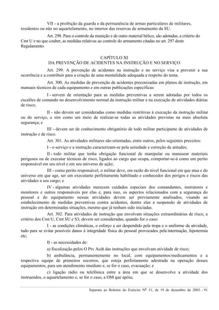 Separata ao Boletim do Exército Nº 51, de 19 de dezembro de 2003. - 91
VII - a proibição da guarda e da permanência de armas particulares de militares,
residentes ou não no aquartelamento, no interior das reservas de armamento da SU.
Art. 298. Para o controle da munição e de outro material bélico, são adotadas, a critério do
Cmt U e no que couber, as medidas relativas ao controle do armamento citadas no art. 297 deste
Regulamento.
CAPÍTULO XI
DA PREVENÇÃO DE ACIDENTES NA INSTRUÇÃO E NO SERVIÇO
Art. 299. A prevenção de acidentes na instrução e no serviço visa a prevenir a sua
ocorrência e a contribuir para a criação de uma mentalidade adequada a respeito do tema.
Art. 300. As medidas de prevenção de acidentes preconizadas em planos de instrução, em
manuais técnicos de cada equipamento e em outras publicações específicas:
I - servem de orientação para as medidas preventivas a serem adotadas por todos os
escalões de comando no desenvolvimento normal da instrução militar e na execução de atividades diárias
de risco;
II - não devem ser consideradas como medidas restritivas à execução da instrução militar
ou do serviço, e sim como um meio de realizar-se todas as atividades previstas na mais absoluta
segurança; e
III - devem ser de conhecimento obrigatório de todo militar participante de atividades de
instrução e de risco.
Art. 301. As atividades militares são orientadas, entre outros, pelos seguintes preceitos:
I - o serviço e a instrução caracterizam-se pela seriedade e correção de atitudes;
II - todo militar que tenha obrigação funcional de manipular ou manusear materiais
perigosos ou de executar técnicas de risco, ligados ao cargo que ocupa, comportar-se-á como um perito
responsável em seu nível e em seu universo de ação;
III - como perito responsável, o militar deve, em razão do nível funcional em que atua e do
universo em que age, ser um executante perfeitamente habilitado e conhecedor dos perigos e riscos das
atividades a seu cargo; e
IV - algumas atividades merecem cuidados especiais dos comandantes, instrutores e
monitores e outros responsáveis por elas e, para isso, os aspectos relacionados com a segurança do
pessoal e do equipamento nessas atividades devem ser previamente analisados, visando ao
estabelecimento de medidas preventivas contra acidentes, dentre elas a suspensão de atividades de
instrução em determinadas situações, mesmo que já tenham sido iniciadas.
Art. 302. Para atividades de instrução que envolvam situações extraordinárias de risco, a
critério dos Cmt U, Cmt SU e S3, devem ser consideradas, quando for o caso:
I - as condições climáticas, o esforço a ser despendido pela tropa e o uniforme da atividade,
tudo para se evitar possíveis danos à integridade física do pessoal provocados pela intermação, hipotermia
etc;
II - as necessidades de:
a) fiscalização pelos O Prv Acdt das instruções que envolvam atividade de risco;
b) ambulância, permanentemente no local, com equipamentos/medicamentos e a
respectiva equipe de primeiros socorros, que esteja perfeitamente adestrada na operação desses
equipamentos, para um atendimento imediato e, se for o caso, evacuação; e
c) ligação rádio ou telefônica entre a área em que se desenvolve a atividade dos
instruendos, o aquartelamento e, se for o caso, a OM que apóia;
 