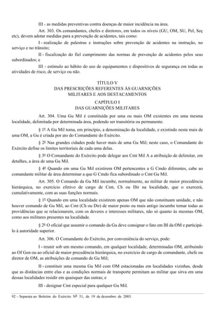 92 – Separata ao Boletim do Exército Nº 51, de 19 de dezembro de 2003.
III - as medidas preventivas contra doenças de maior incidência na área.
Art. 303. Os comandantes, chefes e diretores, em todos os níveis (GU, OM, SU, Pel, Seç
etc), devem adotar medidas para a prevenção de acidentes, tais como:
I - realização de palestras e instruções sobre prevenção de acidentes na instrução, no
serviço e no trânsito;
II - fiscalização do fiel cumprimento das normas de prevenção de acidentes pelos seus
subordinados; e
III - estímulo ao hábito do uso de equipamentos e dispositivos de segurança em todas as
atividades de risco, de serviço ou não.
TÍTULO V
DAS PRESCRIÇÕES REFERENTES ÀS GUARNIÇÕES
MILITARES E AOS DESTACAMENTOS
CAPÍTULO I
DAS GUARNIÇÕES MILITARES
Art. 304. Uma Gu Mil é constituída por uma ou mais OM existentes em uma mesma
localidade, delimitada por determinada área, podendo ser transitória ou permanente.
§ 1º A Gu Mil toma, em princípio, a denominação da localidade, e existindo nesta mais de
uma OM, a Gu é criada por ato do Comandante do Exército.
§ 2º Nas grandes cidades pode haver mais de uma Gu Mil; neste caso, o Comandante do
Exército define os limites territoriais de cada uma delas.
§ 3º O Comandante do Exército pode delegar aos Cmt Mil A a atribuição de delimitar, em
detalhes, a área de uma Gu Mil.
§ 4º Quando em uma Gu Mil existirem OM pertencentes a G Cmdo diferentes, cabe ao
comandante militar de área determinar a que G Cmdo fica subordinado o Cmt Gu Mil.
Art. 305. O Comando da Gu Mil incumbe, normalmente, ao militar de maior precedência
hierárquica, no exercício efetivo de cargo de Cmt, Ch ou Dir na localidade, que o exercerá,
cumulativamente, com as suas funções normais.
§ 1º Quando em uma localidade existirem apenas OM que não constituam unidade, e não
houver comando de Gu Mil, ao Cmt (Ch ou Dir) de maior posto ou mais antigo incumbe tomar todas as
providências que se relacionarem, com os deveres e interesses militares, não só quanto às mesmas OM,
como aos militares presentes na localidade.
§ 2º O oficial que assumir o comando da Gu deve consignar o fato em BI da OM e participá-
lo à autoridade superior.
Art. 306. O Comandante do Exército, por conveniência do serviço, pode:
I - reunir sob um mesmo comando, em qualquer localidade, determinadas OM, atribuindo
ao Of Gen ou ao oficial de maior precedência hierárquica, no exercício de cargo de comandante, chefe ou
diretor de OM, as atribuições de comando de Gu Mil;
II - constituir uma mesma Gu Mil com OM estacionadas em localidades vizinhas, desde
que as distâncias entre elas e as condições normais de transporte permitam ao militar que sirva em uma
dessas localidades residir em quaisquer das outras; e
III - designar Cmt especial para qualquer Gu Mil.
 