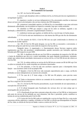 Separata ao Boletim do Exército Nº 51, de 19 de dezembro de 2003. - 93
Seção I
Do Comandante da Guarnição
Art. 307. Ao Cmt Gu Mil incumbe:
I - exercer ação disciplinar sobre os militares da Gu, na forma prevista nos regulamentos e
na legislação vigentes;
II - organizar e escalar os serviços indispensáveis à Gu, procurando conciliar os interesses
desses serviços com os da instrução e dos serviços internos das OM integrantes;
III - comunicar à autoridade superior, às OM da Gu e às autoridades a que estas estiverem
diretamente subordinadas, sua investidura no respectivo comando, logo que o tenha assumido;
IV - distribuir os PNR que estejam a cargo da Gu entre os militares, segundo a sua
destinação, e administrá-los, consoante a regulamentação existente; e
V - estabelecer normas que regulem, no âmbito da Gu, o uso do traje civil pelas praças.
§ 1º O Cmt Gu não tem interferência na vida interna das OM que não lhe são diretamente
subordinadas.
§ 2º Em assuntos de GLO, o Cmt Gu Mil tem sua ação condicionada às diretrizes ou
instruções do escalão superior.
Art. 308. O Cmt Gu Mil pode designar, na sua Gu Mil, se necessário e conveniente, o
oficial mais antigo de cada Serviço como chefe do respectivo Serviço da Gu.
Parágrafo único. A organização e o funcionamento desses Serviços regem-se pelos
regulamentos que lhes são peculiares, complementados, quando necessário, por instruções especiais
baixadas pela RM respectiva ou por ODS.
Art. 309. A obediência devida por um Cmt OM ao comandante da respectiva Gu Mil não
o isenta da obediência que deva ter a outras autoridades, das quais dependa normalmente; entretanto,
sempre que ordens dessas autoridades interessarem ao serviço da Gu, os Cmt OM devem dar ciência ao
Cmt Gu Mil.
Art. 310. As ordens relativas ao serviço da Gu Mil devem constar em BI da OM cujo Cmt
se achar no comando da Gu, sendo remetidas aos elementos interessados.
§ 1º Em princípio, o Cmt Gu não tem auxiliares especiais para o desempenho dessa
função – seus auxiliares serão os da sua própria OM.
§ 2º Quando o Cmt Gu Mil tiver sido nomeado especialmente para o cargo, ser-lhe-ão
atribuídos os meios indispensáveis ao exercício do comando.
§ 3º No caso do § 2º deste artigo, a Gu Mil tem BI próprio, como previsto neste
Regulamento.
§ 4º Todos os documentos relativos ao comando da Gu constituem um arquivo especial,
que fica a cargo do Cmt em exercício.
Art. 311. O Cmt Gu Mil fiscaliza pessoalmente, ou por intermédio de um representante, a
execução dos serviços de Gu.
§ 1º O oficial designado para fiscalização dos serviços deve ser mais antigo que os
encarregados dos serviços de Gu.
§ 2º A fiscalização de que trata o presente artigo não exime os Cmt OM de se interessarem
pela parte do serviço de Gu atribuída aos seus elementos; não lhes é permitido, porém, modificar as
normas do serviço estabelecidas pelo Cmt Gu Mil.
§ 3º A juízo do Cmt Gu Mil, pode ser estabelecido o serviço de Supe Dia Gu, a cuja escala
concorrem oficiais superiores e capitães, excluídos os Cmt OM, os oficiais que desempenhem as funções
de Fisc Adm, os oficiais do Serviço de Saúde e outros a critério do Cmt Gu.
 