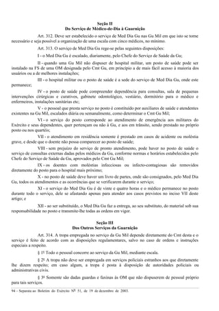 94 – Separata ao Boletim do Exército Nº 51, de 19 de dezembro de 2003.
Seção II
Do Serviço de Médico-de-Dia à Guarnição
Art. 312. Deve ser estabelecido o serviço de Med Dia Gu nas Gu Mil em que isto se torne
necessário e seja possível a organização de uma escala com cinco médicos, no mínimo.
Art. 313. O serviço de Med Dia Gu rege-se pelas seguintes disposições:
I - o Med Dia Gu é escalado, diariamente, pelo Chefe do Serviço de Saúde da Gu;
II - quando uma Gu Mil não dispuser de hospital militar, um posto de saúde pode ser
instalado na FS de uma OM designada pelo Cmt Gu, em princípio a de mais fácil acesso à maioria dos
usuários ou a de melhores instalações;
III - o hospital militar ou o posto de saúde é a sede do serviço de Med Dia Gu, onde este
permanece;
IV - o posto de saúde pode compreender dependência para consultas, sala de pequenas
intervenções cirúrgicas e curativos, gabinete odontológico, vestiário, dormitório para o médico e
enfermeiros, instalações sanitárias etc;
V - o pessoal que presta serviço no posto é constituído por auxiliares de saúde e atendentes
existentes na Gu Mil, escalados diária ou semanalmente, como determinar o Cmt Gu Mil;
VI - o serviço do posto corresponde ao atendimento de emergência aos militares do
Exército e seus dependentes, quer pertençam ou não à Gu, e aos em trânsito, sendo prestado no próprio
posto ou nos quartéis;
VII - o atendimento em residência somente é prestado em casos de acidente ou moléstia
grave, e desde que o doente não possa comparecer ao posto de saúde;
VIII - sem prejuízo do serviço de pronto atendimento, pode haver no posto de saúde o
serviço de consultas externas dadas pelos médicos da Gu, conforme normas e horários estabelecidos pelo
Chefe do Serviço de Saúde da Gu, aprovados pelo Cmt Gu Mil;
IX - os doentes com moléstias infecciosas ou infecto-contagiosas são removidos
diretamente do posto para o hospital mais próximo;
X - no posto de saúde deve haver um livro de partes, onde são consignados, pelo Med Dia
Gu, todos os atendimentos e as ocorrências que se verificarem durante o serviço;
XI - o serviço do Med Dia Gu é de vinte e quatro horas e o médico permanece no posto
durante todo o serviço, dele se afastando apenas para atender aos casos previstos no inciso VII deste
artigo; e
XII - ao ser substituído, o Med Dia Gu faz a entrega, ao seu substituto, do material sob sua
responsabilidade no posto e transmite-lhe todas as ordens em vigor.
Seção III
Dos Outros Serviços da Guarnição
Art. 314. A tropa empregada no serviço da Gu Mil depende diretamente do Cmt desta e o
serviço é feito de acordo com as disposições regulamentares, salvo no caso de ordens e instruções
especiais a respeito.
§ 1º Todo o pessoal concorre ao serviço da Gu Mil, mediante escala.
§ 2º A tropa não deve ser empregada em serviços policiais estranhos aos que diretamente
lhe dizem respeito; em caso algum, a tropa é posta à disposição de autoridades policiais ou
administrativas civis.
§ 3º Somente são dadas guardas e faxinas às OM que não dispuserem de pessoal próprio
para tais serviços.
 