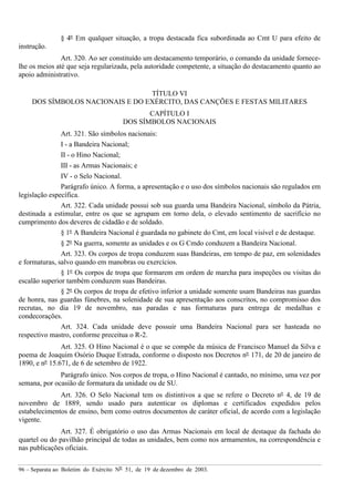 96 – Separata ao Boletim do Exército Nº 51, de 19 de dezembro de 2003.
§ 4º Em qualquer situação, a tropa destacada fica subordinada ao Cmt U para efeito de
instrução.
Art. 320. Ao ser constituído um destacamento temporário, o comando da unidade fornece-
lhe os meios até que seja regularizada, pela autoridade competente, a situação do destacamento quanto ao
apoio administrativo.
TÍTULO VI
DOS SÍMBOLOS NACIONAIS E DO EXÉRCITO, DAS CANÇÕES E FESTAS MILITARES
CAPÍTULO I
DOS SÍMBOLOS NACIONAIS
Art. 321. São símbolos nacionais:
I - a Bandeira Nacional;
II - o Hino Nacional;
III - as Armas Nacionais; e
IV - o Selo Nacional.
Parágrafo único. A forma, a apresentação e o uso dos símbolos nacionais são regulados em
legislação específica.
Art. 322. Cada unidade possui sob sua guarda uma Bandeira Nacional, símbolo da Pátria,
destinada a estimular, entre os que se agrupam em torno dela, o elevado sentimento de sacrifício no
cumprimento dos deveres de cidadão e de soldado.
§ 1º A Bandeira Nacional é guardada no gabinete do Cmt, em local visível e de destaque.
§ 2º Na guerra, somente as unidades e os G Cmdo conduzem a Bandeira Nacional.
Art. 323. Os corpos de tropa conduzem suas Bandeiras, em tempo de paz, em solenidades
e formaturas, salvo quando em manobras ou exercícios.
§ 1º Os corpos de tropa que formarem em ordem de marcha para inspeções ou visitas do
escalão superior também conduzem suas Bandeiras.
§ 2º Os corpos de tropa de efetivo inferior a unidade somente usam Bandeiras nas guardas
de honra, nas guardas fúnebres, na solenidade de sua apresentação aos conscritos, no compromisso dos
recrutas, no dia 19 de novembro, nas paradas e nas formaturas para entrega de medalhas e
condecorações.
Art. 324. Cada unidade deve possuir uma Bandeira Nacional para ser hasteada no
respectivo mastro, conforme preceitua o R-2.
Art. 325. O Hino Nacional é o que se compõe da música de Francisco Manuel da Silva e
poema de Joaquim Osório Duque Estrada, conforme o disposto nos Decretos nº 171, de 20 de janeiro de
1890, e nº 15.671, de 6 de setembro de 1922.
Parágrafo único. Nos corpos de tropa, o Hino Nacional é cantado, no mínimo, uma vez por
semana, por ocasião de formatura da unidade ou de SU.
Art. 326. O Selo Nacional tem os distintivos a que se refere o Decreto nº 4, de 19 de
novembro de 1889, sendo usado para autenticar os diplomas e certificados expedidos pelos
estabelecimentos de ensino, bem como outros documentos de caráter oficial, de acordo com a legislação
vigente.
Art. 327. É obrigatório o uso das Armas Nacionais em local de destaque da fachada do
quartel ou do pavilhão principal de todas as unidades, bem como nos armamentos, na correspondência e
nas publicações oficiais.
 