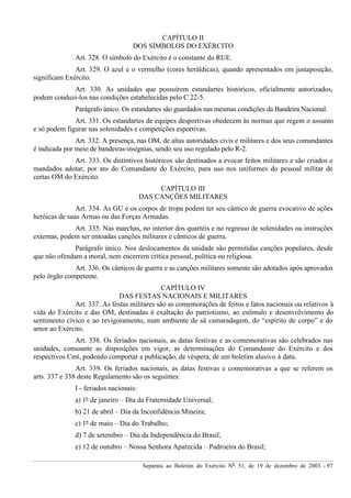 Separata ao Boletim do Exército Nº 51, de 19 de dezembro de 2003. - 97
CAPÍTULO II
DOS SÍMBOLOS DO EXÉRCITO
Art. 328. O símbolo do Exército é o constante do RUE.
Art. 329. O azul e o vermelho (cores heráldicas), quando apresentados em justaposição,
significam Exército.
Art. 330. As unidades que possuírem estandartes históricos, oficialmente autorizados,
podem conduzi-los nas condições estabelecidas pelo C 22-5.
Parágrafo único. Os estandartes são guardados nas mesmas condições da Bandeira Nacional.
Art. 331. Os estandartes de equipes desportivas obedecem às normas que regem o assunto
e só podem figurar nas solenidades e competições esportivas.
Art. 332. A presença, nas OM, de altas autoridades civis e militares e dos seus comandantes
é indicada por meio de bandeiras-insígnias, sendo seu uso regulado pelo R-2.
Art. 333. Os distintivos históricos são destinados a evocar feitos militares e são criados e
mandados adotar, por ato do Comandante do Exército, para uso nos uniformes do pessoal militar de
certas OM do Exército.
CAPÍTULO III
DAS CANÇÕES MILITARES
Art. 334. As GU e os corpos de tropa podem ter seu cântico de guerra evocativo de ações
heróicas de suas Armas ou das Forças Armadas.
Art. 335. Nas marchas, no interior dos quartéis e no regresso de solenidades ou instruções
externas, podem ser entoadas canções militares e cânticos de guerra.
Parágrafo único. Nos deslocamentos da unidade são permitidas canções populares, desde
que não ofendam a moral, nem encerrem crítica pessoal, política ou religiosa.
Art. 336. Os cânticos de guerra e as canções militares somente são adotados após aprovados
pelo órgão competente.
CAPÍTULO IV
DAS FESTAS NACIONAIS E MILITARES
Art. 337. As festas militares são as comemorações de feitos e fatos nacionais ou relativos à
vida do Exército e das OM, destinadas à exaltação do patriotismo, ao estímulo e desenvolvimento do
sentimento cívico e ao revigoramento, num ambiente de sã camaradagem, do “espírito de corpo” e do
amor ao Exército.
Art. 338. Os feriados nacionais, as datas festivas e as comemorativas são celebrados nas
unidades, consoante as disposições em vigor, as determinações do Comandante do Exército e dos
respectivos Cmt, podendo comportar a publicação, de véspera, de um boletim alusivo à data.
Art. 339. Os feriados nacionais, as datas festivas e comemorativas a que se referem os
arts. 337 e 338 deste Regulamento são os seguintes:
I - feriados nacionais:
a) 1º de janeiro – Dia da Fraternidade Universal;
b) 21 de abril – Dia da Inconfidência Mineira;
c) 1º de maio – Dia do Trabalho;
d) 7 de setembro – Dia da Independência do Brasil;
e) 12 de outubro – Nossa Senhora Aparecida – Padroeira do Brasil;
 