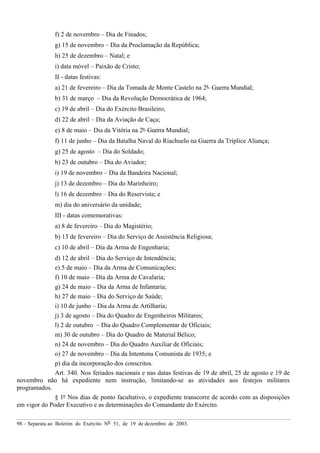 98 – Separata ao Boletim do Exército Nº 51, de 19 de dezembro de 2003.
f) 2 de novembro – Dia de Finados;
g) 15 de novembro – Dia da Proclamação da República;
h) 25 de dezembro – Natal; e
i) data móvel – Paixão de Cristo;
II - datas festivas:
a) 21 de fevereiro – Dia da Tomada de Monte Castelo na 2ª Guerra Mundial;
b) 31 de março – Dia da Revolução Democrática de 1964;
c) 19 de abril – Dia do Exército Brasileiro;
d) 22 de abril – Dia da Aviação de Caça;
e) 8 de maio – Dia da Vitória na 2ª Guerra Mundial;
f) 11 de junho – Dia da Batalha Naval do Riachuelo na Guerra da Tríplice Aliança;
g) 25 de agosto – Dia do Soldado;
h) 23 de outubro – Dia do Aviador;
i) 19 de novembro – Dia da Bandeira Nacional;
j) 13 de dezembro – Dia do Marinheiro;
l) 16 de dezembro – Dia do Reservista; e
m) dia do aniversário da unidade;
III - datas comemorativas:
a) 8 de fevereiro – Dia do Magistério;
b) 13 de fevereiro – Dia do Serviço de Assistência Religiosa;
c) 10 de abril – Dia da Arma de Engenharia;
d) 12 de abril – Dia do Serviço de Intendência;
e) 5 de maio – Dia da Arma de Comunicações;
f) 10 de maio – Dia da Arma de Cavalaria;
g) 24 de maio – Dia da Arma de Infantaria;
h) 27 de maio – Dia do Serviço de Saúde;
i) 10 de junho – Dia da Arma de Artilharia;
j) 3 de agosto – Dia do Quadro de Engenheiros Militares;
l) 2 de outubro – Dia do Quadro Complementar de Oficiais;
m) 30 de outubro – Dia do Quadro de Material Bélico;
n) 24 de novembro – Dia do Quadro Auxiliar de Oficiais;
o) 27 de novembro – Dia da Intentona Comunista de 1935; e
p) dia da incorporação dos conscritos.
Art. 340. Nos feriados nacionais e nas datas festivas de 19 de abril, 25 de agosto e 19 de
novembro não há expediente nem instrução, limitando-se as atividades aos festejos militares
programados.
§ 1º Nos dias de ponto facultativo, o expediente transcorre de acordo com as disposições
em vigor do Poder Executivo e as determinações do Comandante do Exército.
 