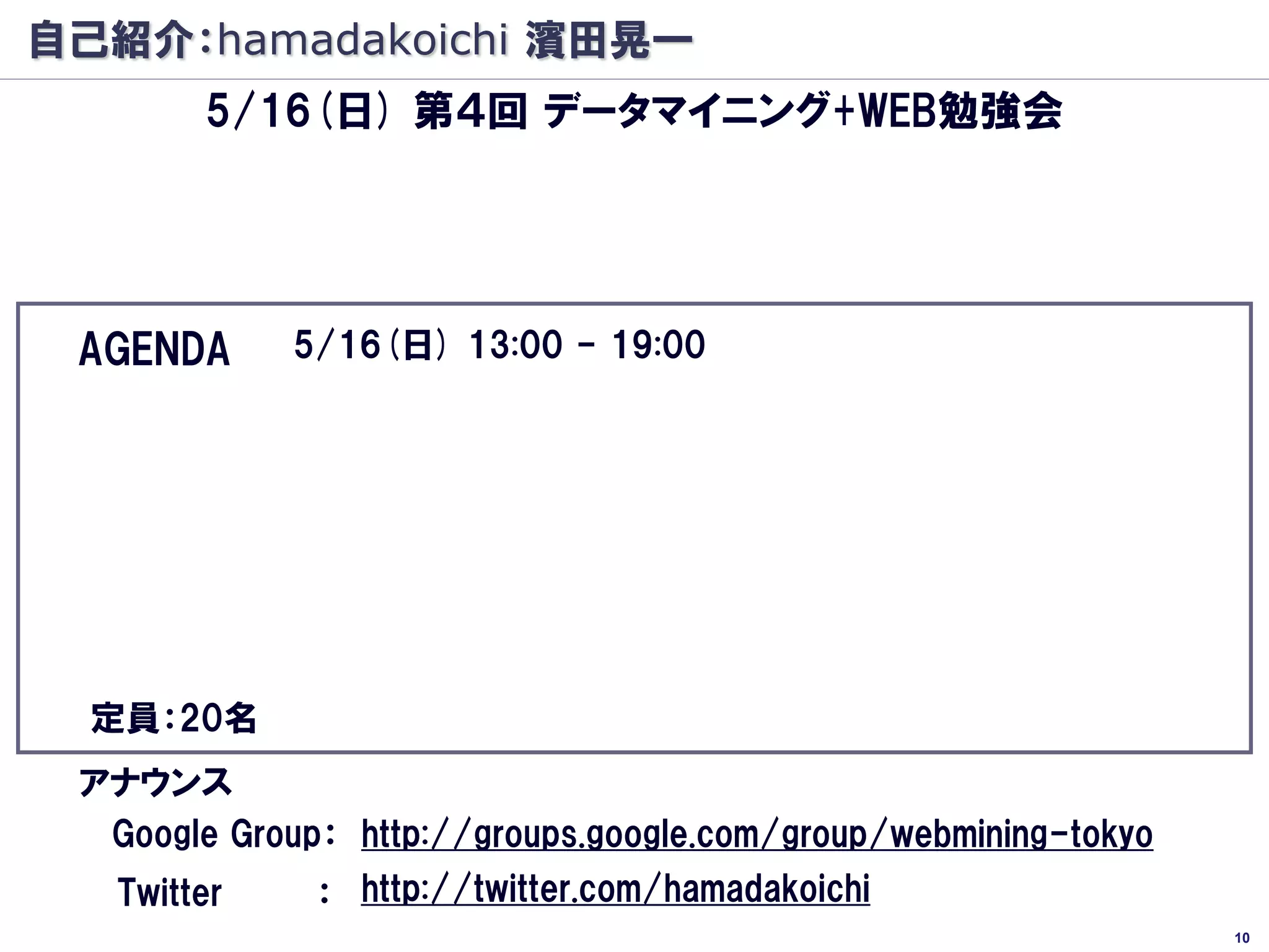 自己紹介：hamadakoichi 濱田晃一
        5/16(日) 第４回 データマイニング+WEB勉強会
                          ＷＥＢ祭り
                              です

 AGENDA      5/16(日) 13:00 - 19:00
   -ソーシャルウェブとレコメンデーション（仮） 講師:@hamadakoichi (60分)
   -WEB行動マイニング（仮） (講師:@kur) (60分)
   -Hadoop最前線（仮） (講師:@yanaoki)（60分）※調整中
   -大規模WEB行動マイニング（仮） (講師:@karubi) (60分)
   -WEB APIと画像分類最適化（仮） (講師:@yokkuns) (60分)
   -※追加募集中
  定員：20名
 アナウンス
  Google Group： http://groups.google.com/group/webmining-tokyo
   Twitter    ： http://twitter.com/hamadakoichi
                                                                 10
 