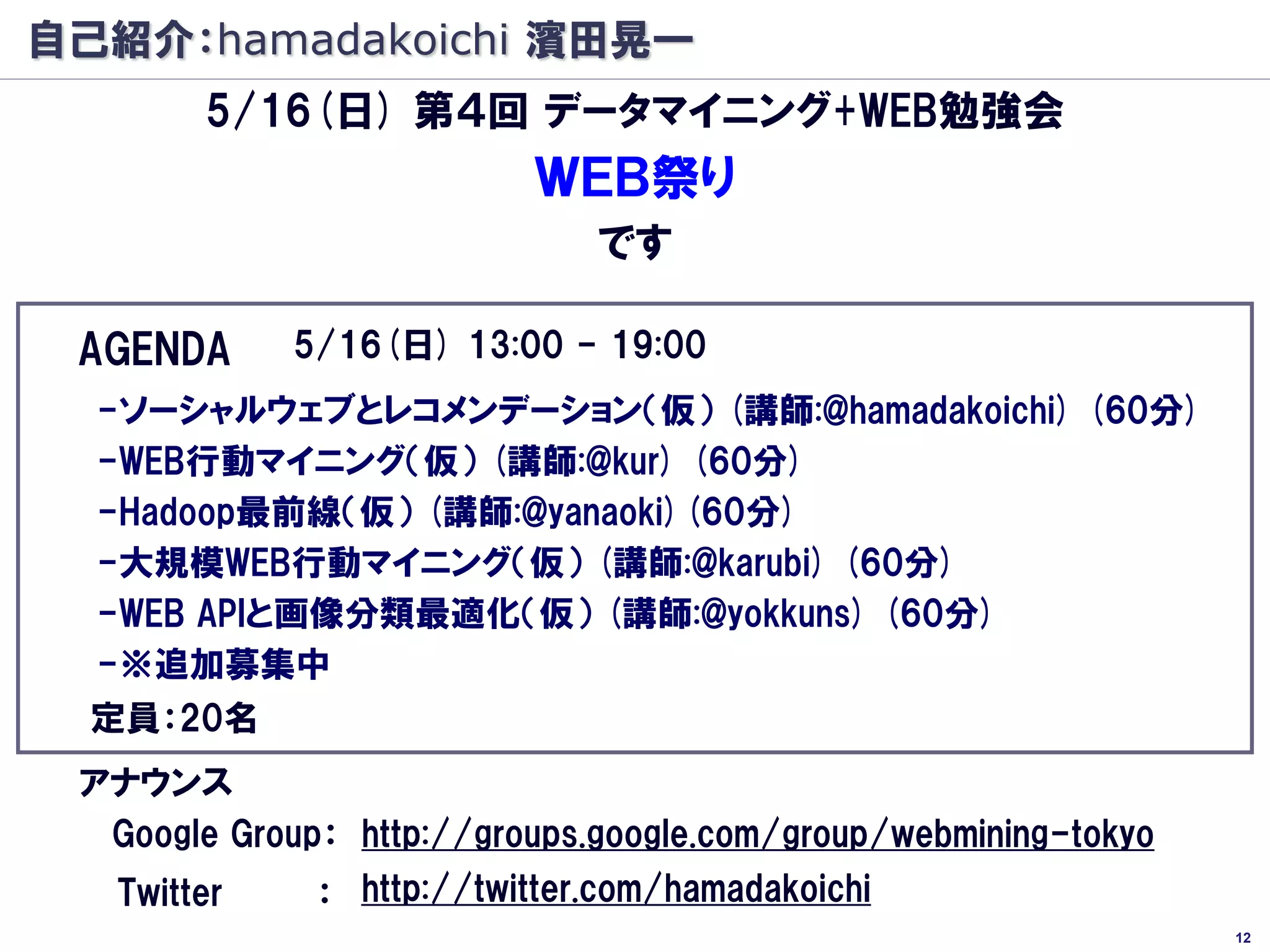 自己紹介：hamadakoichi 濱田晃一
        5/16(日) 第４回 データマイニング+WEB勉強会
                          ＷＥＢ祭り
                              です

 AGENDA      5/16(日) 13:00 - 19:00
  -ソーシャルウェブとレコメンデーション（仮） (講師:@hamadakoichi) (60分)
  -WEB行動マイニング（仮） (講師:@kur) (60分)
  -Hadoop最前線（仮） (講師:@yanaoki)(60分)
  -大規模WEB行動マイニング（仮） (講師:@karubi) (60分)
  -WEB APIと画像分類最適化（仮） (講師:@yokkuns) (60分)
  -※追加募集中
  定員：20名
 アナウンス
  Google Group： http://groups.google.com/group/webmining-tokyo
   Twitter    ： http://twitter.com/hamadakoichi
                                                                 12
 