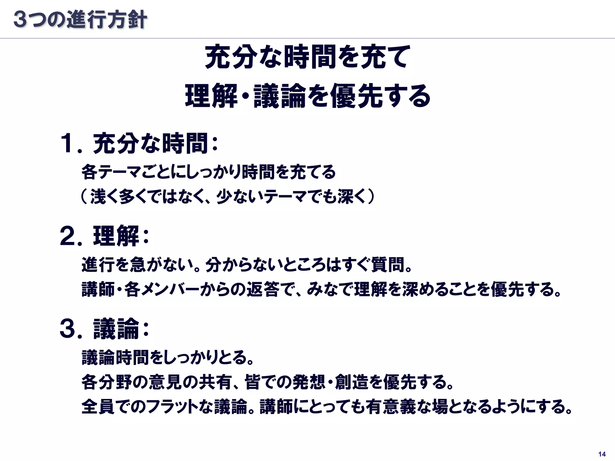 ３つの進行方針
           充分な時間を充て
          理解・議論を優先する
  １．充分な時間：
   各テーマごとにしっかり時間を充てる
   （浅く多くではなく、少ないテーマでも深く）

  ２．理解：
   進行を急がない。分からないところはすぐ質問。
   講師・各メンバーからの返答で、みなで理解を深めることを優先する。

  ３．議論：
   議論時間をしっかりとる。
   各分野の意見の共有、皆での発想・創造を優先する。
   全員でのフラットな議論。講師にとっても有意義な場となるようにする。

                                       14
 