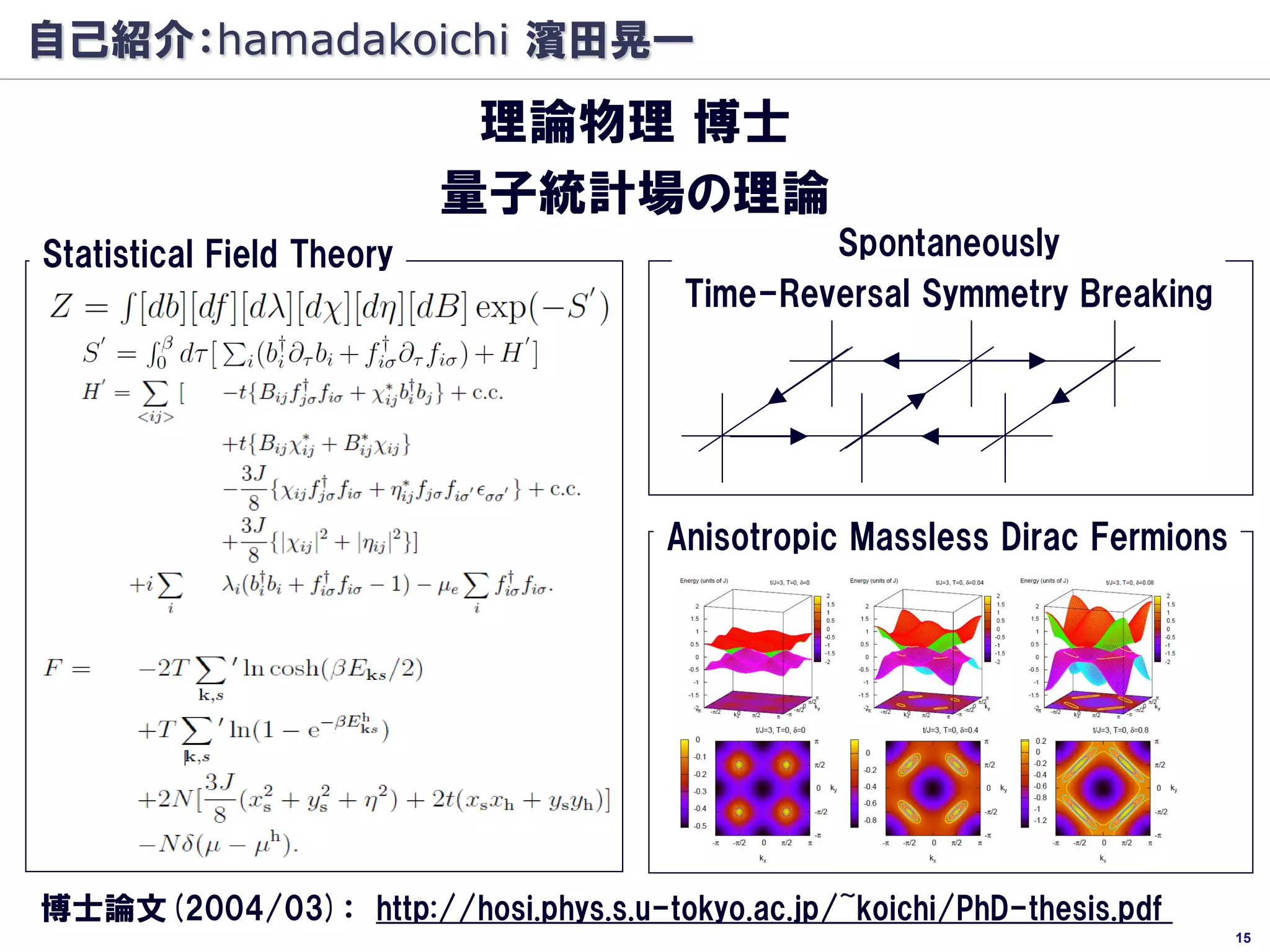 自己紹介：hamadakoichi 濱田晃一
                            理論物理 博士
                           量子統計場の理論
Statistical Field Theory                        Spontaneously
                                        Time-Reversal Symmetry Breaking




                                       Anisotropic Massless Dirac Fermions




博士論文(2004/03)： http://hosi.phys.s.u-tokyo.ac.jp/~koichi/PhD-thesis.pdf
                                                                             15
 