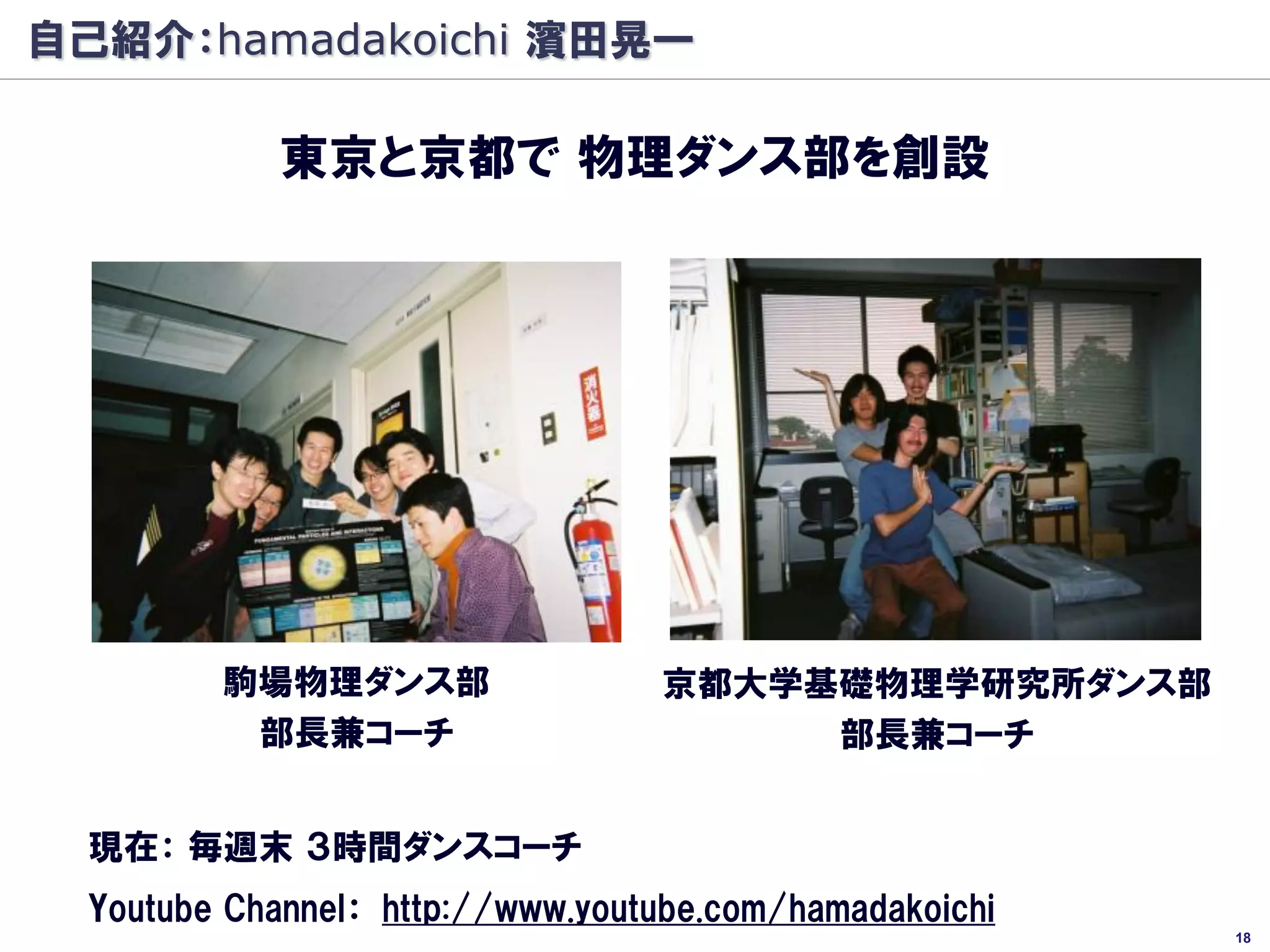 自己紹介：hamadakoichi 濱田晃一

            東京と京都で 物理ダンス部を創設




         駒場物理ダンス部                 京都大学基礎物理学研究所ダンス部
          部長兼コーチ                       部長兼コーチ


  現在： 毎週末 ３時間ダンスコーチ
  Youtube Channel： http://www.youtube.com/hamadakoichi
                                                         18
 
