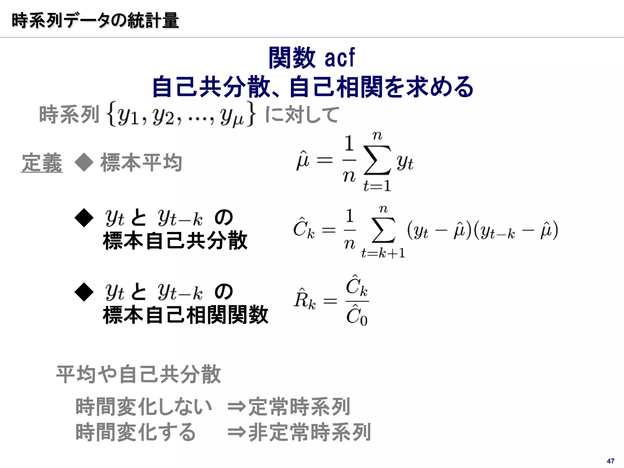 時系列データの統計量

              関数 acf
         自己共分散、自己相関を求める
 時系列             に対して

定義 ◆ 標本平均

   ◆    と   の
       標本自己共分散

   ◆    と   の
       標本自己相関関数

  平均や自己共分散
   時間変化しない ⇒定常時系列
   時間変化する ⇒非定常時系列
                          47
 