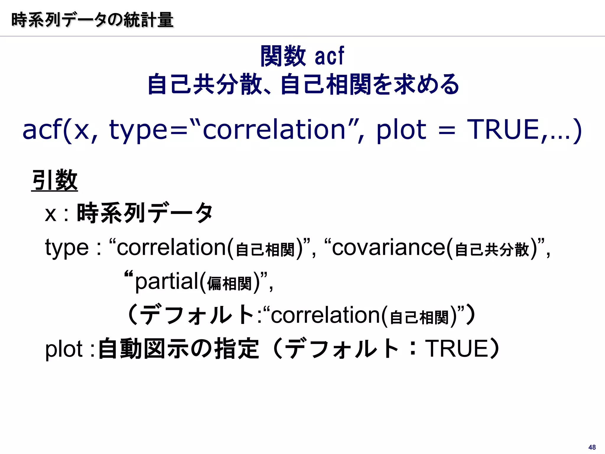 時系列データの統計量

                関数 acf
           自己共分散、自己相関を求める
acf(x, type=“correlation”, plot = TRUE,…)
 引数
  x : 時系列データ
  type : “correlation(自己相関)”, “covariance(自己共分散)”,
         “partial(偏相関)”,
          （デフォルト:“correlation(自己相関)”）
  plot :自動図示の指定（デフォルト：TRUE）


                                                     48
 