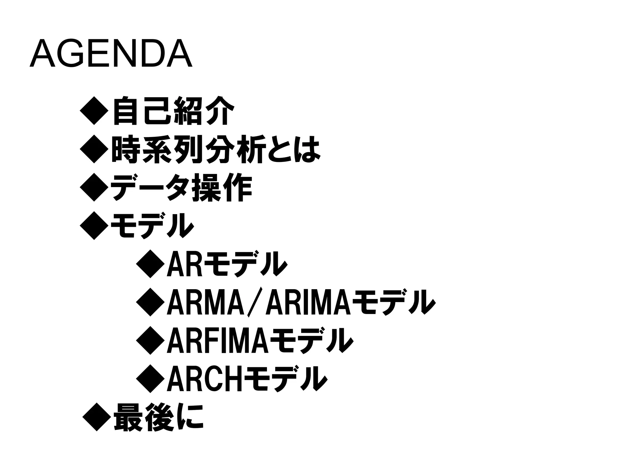AGENDA
 ◆自己紹介
 ◆時系列分析とは
 ◆データ操作
 ◆モデル
   ◆ARモデル
   ◆ARMA/ARIMAモデル
   ◆ARFIMAモデル
   ◆ARCHモデル
 ◆最後に
 