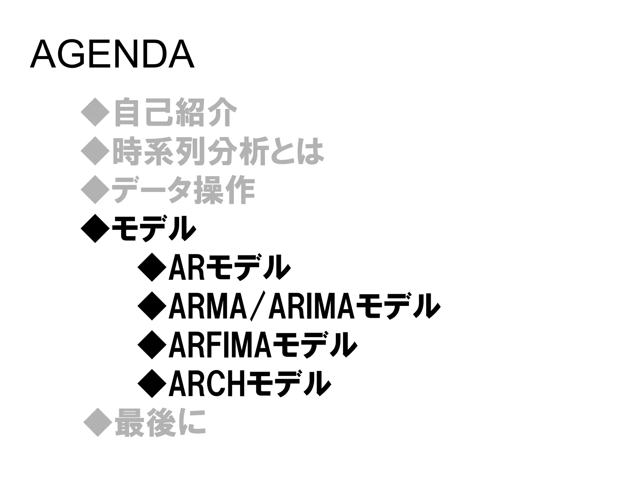 AGENDA
 ◆自己紹介
 ◆時系列分析とは
 ◆データ操作
 ◆モデル
   ◆ARモデル
   ◆ARMA/ARIMAモデル
   ◆ARFIMAモデル
   ◆ARCHモデル
 ◆最後に
 
