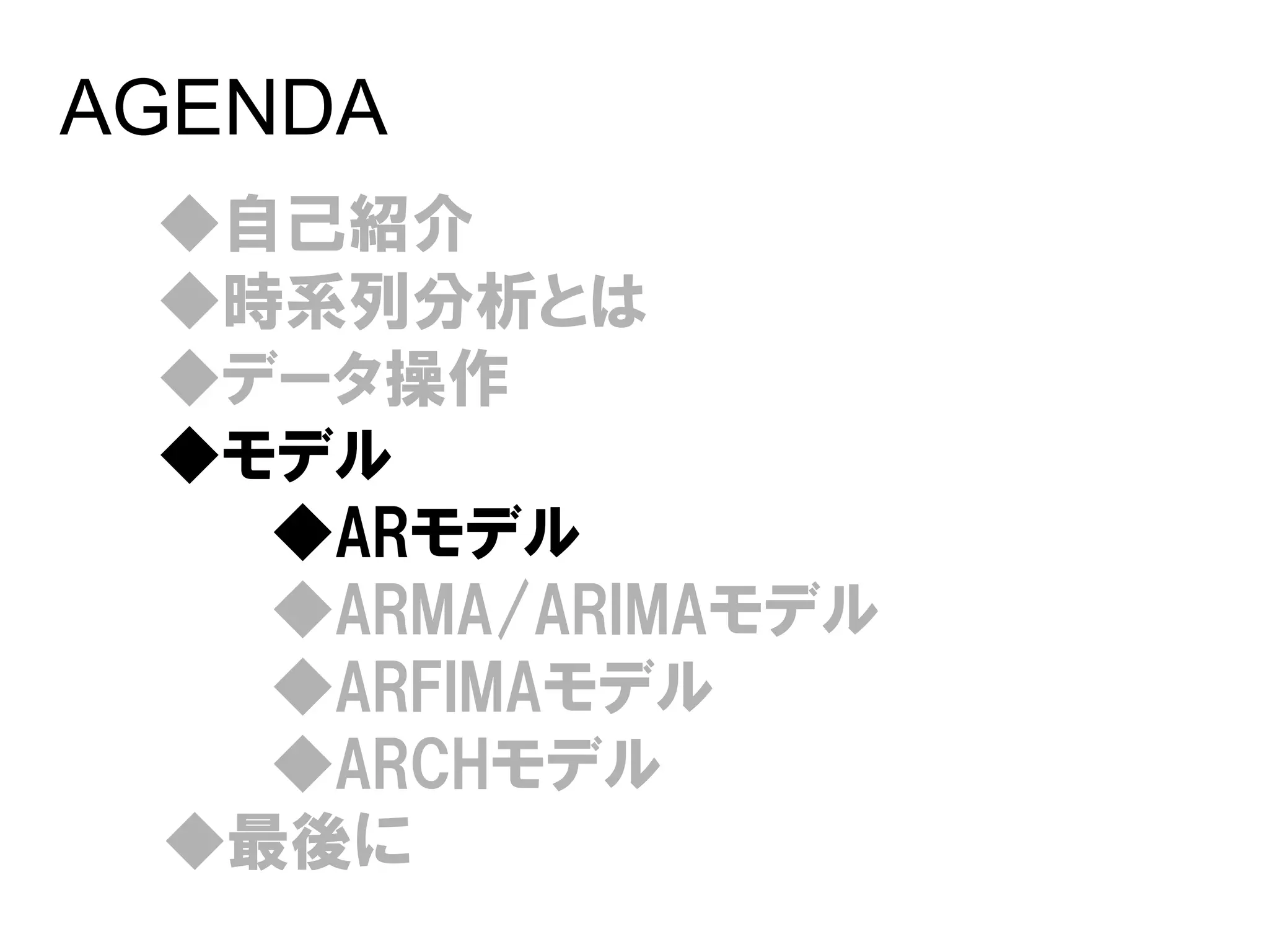 AGENDA
 ◆自己紹介
 ◆時系列分析とは
 ◆データ操作
 ◆モデル
   ◆ARモデル
   ◆ARMA/ARIMAモデル
   ◆ARFIMAモデル
   ◆ARCHモデル
 ◆最後に
 