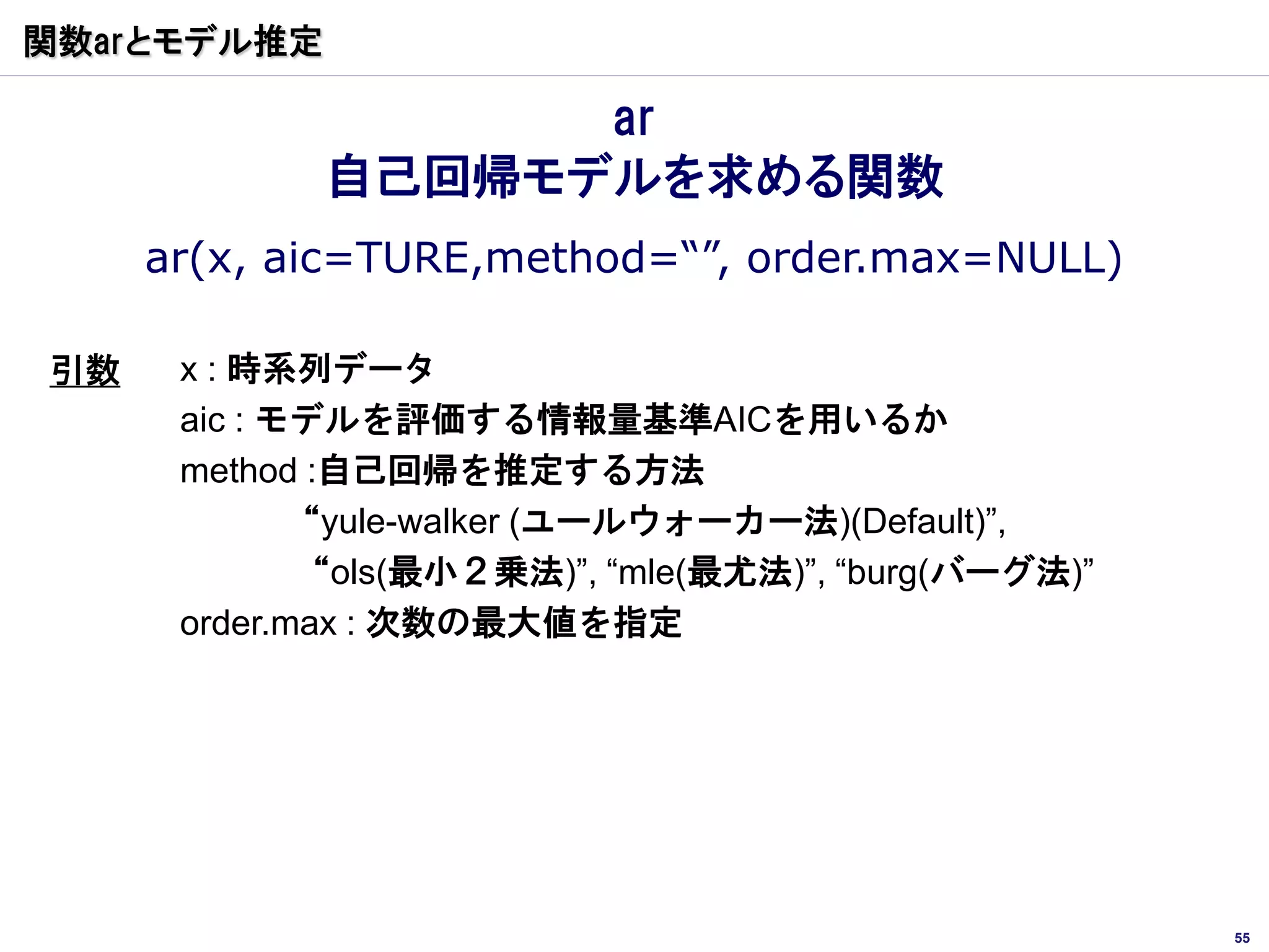 関数arとモデル推定

                   ar
             自己回帰モデルを求める関数
     ar(x, aic=TURE,method=“”, order.max=NULL)

引数    x : 時系列データ
      aic : モデルを評価する情報量基準AICを用いるか
      method :自己回帰を推定する方法
             “yule-walker (ユールウォーカー法)(Default)”,
             “ols(最小２乗法)”, “mle(最尤法)”, “burg(バーグ法)”
      order.max : 次数の最大値を指定




                                                      55
 