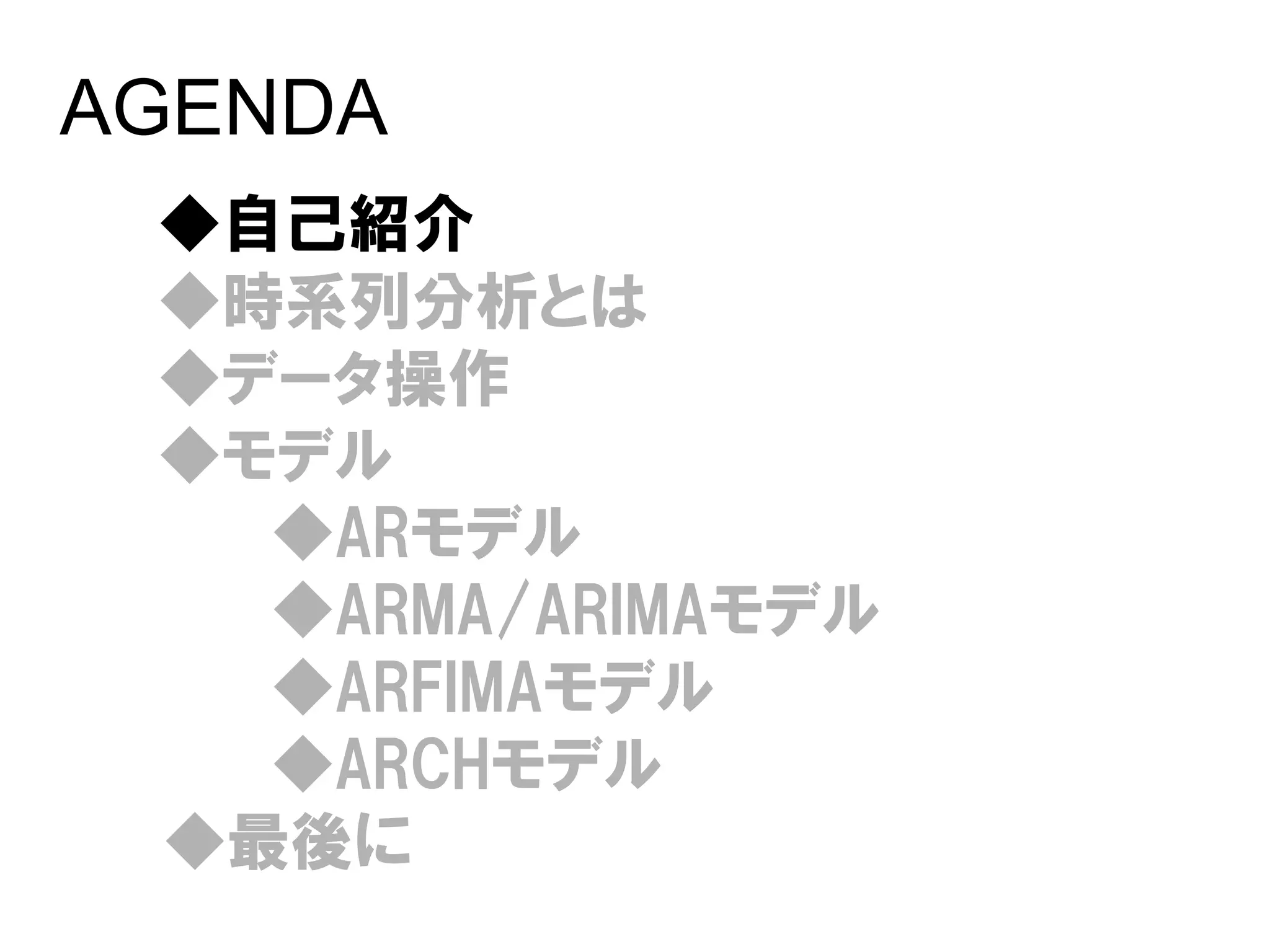 AGENDA
 ◆自己紹介
 ◆時系列分析とは
 ◆データ操作
 ◆モデル
   ◆ARモデル
   ◆ARMA/ARIMAモデル
   ◆ARFIMAモデル
   ◆ARCHモデル
 ◆最後に
 