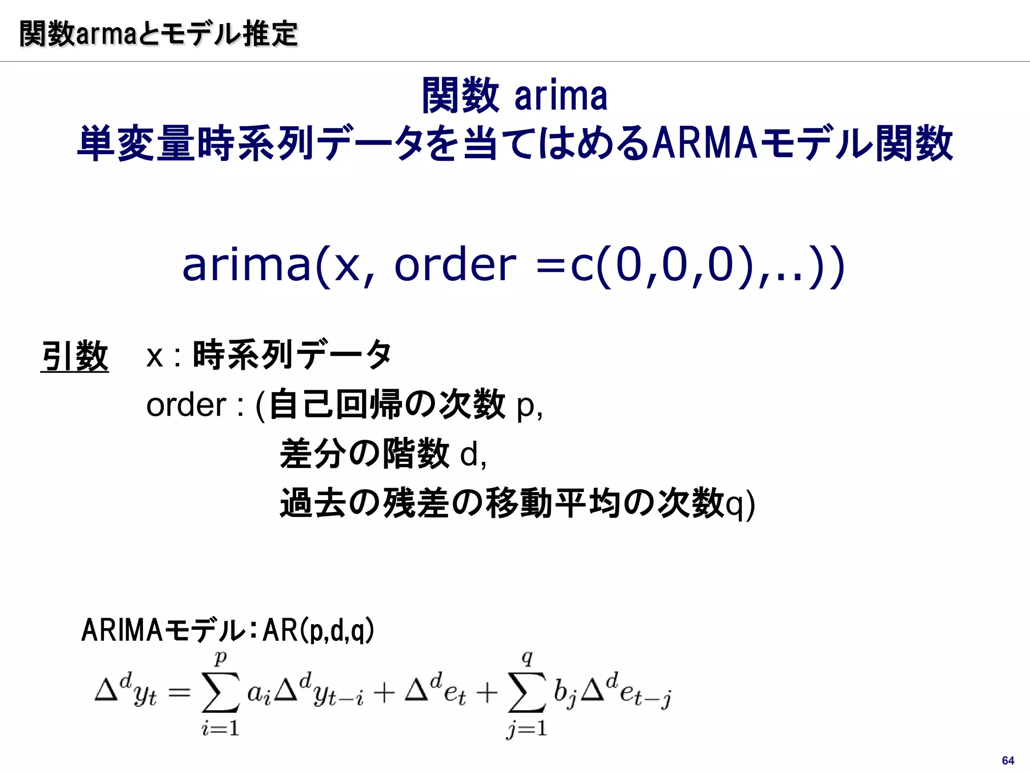 関数armaとモデル推定

           関数 arima
  単変量時系列データを当てはめるARMAモデル関数


        arima(x, order =c(0,0,0),..))
引数    x : 時系列データ
      order : (自己回帰の次数 p,
               差分の階数 d,
               過去の残差の移動平均の次数q)


  ARIMAモデル：AR(p,d,q)



                                        64
 