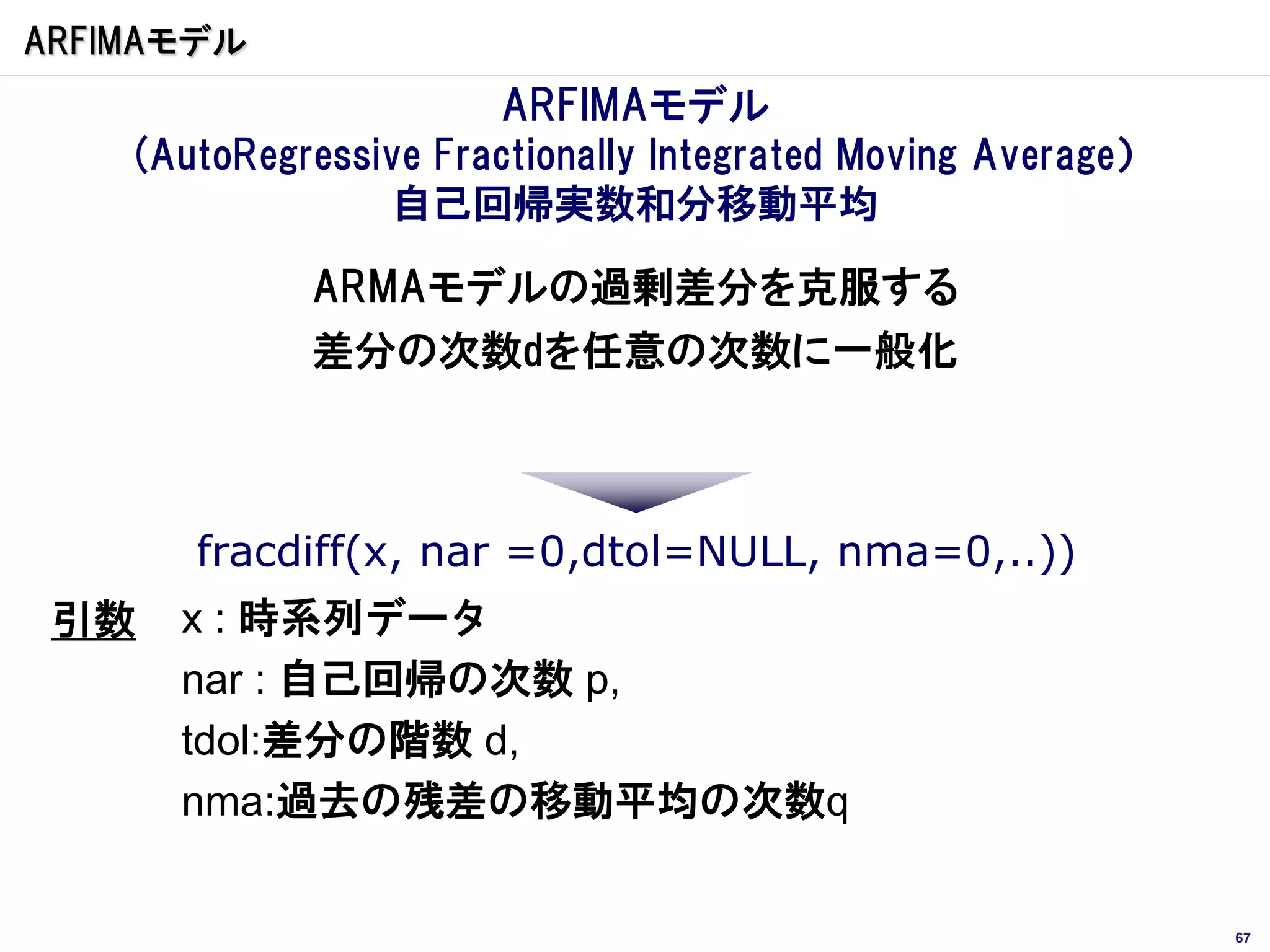 ARFIMAモデル
                       ARFIMAモデル
    (AutoRegressive Fractionally Integrated Moving Average）
                 自己回帰実数和分移動平均

             ARMAモデルの過剰差分を克服する
             差分の次数dを任意の次数に一般化



       fracdiff(x, nar =0,dtol=NULL, nma=0,..))
 引数   x : 時系列データ
      nar : 自己回帰の次数 p,
      tdol:差分の階数 d,
      nma:過去の残差の移動平均の次数q


                                                              67
 