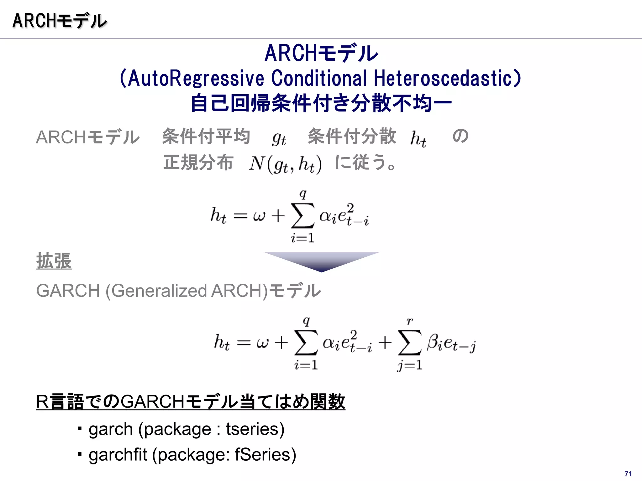 ARCHモデル
                         ARCHモデル
          (AutoRegressive Conditional Heteroscedastic）
                 自己回帰条件付き分散不均一
 ARCHモデル       条件付平均               条件付分散      の
               正規分布                  に従う。




 拡張
 GARCH (Generalized ARCH)モデル




 R言語でのGARCHモデル当てはめ関数
    ・garch (package : tseries)
    ・garchfit (package: fSeries)
                                                         71
 