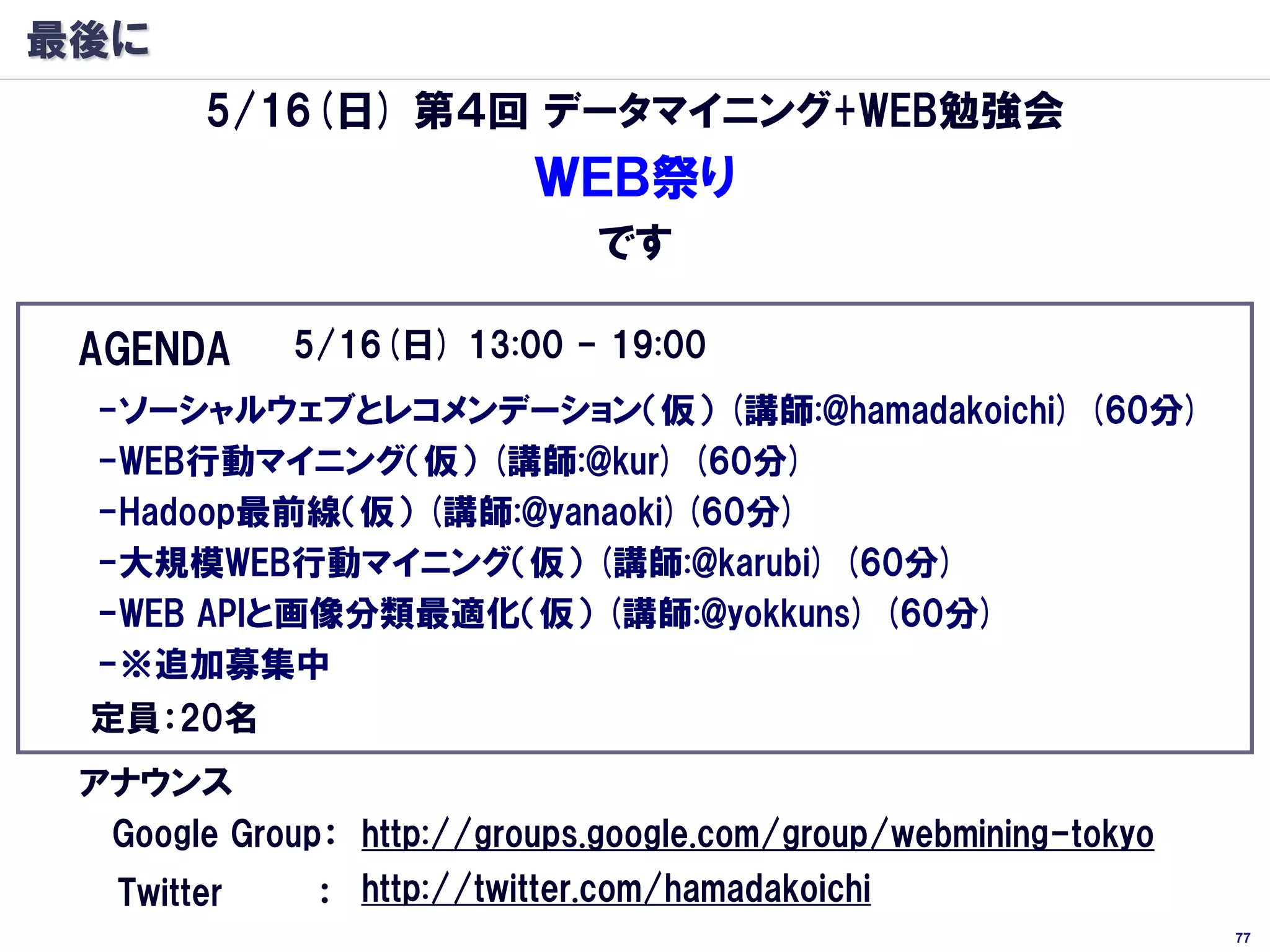 最後に
        5/16(日) 第４回 データマイニング+WEB勉強会
                          ＷＥＢ祭り
                              です

 AGENDA      5/16(日) 13:00 - 19:00
 -ソーシャルウェブとレコメンデーション（仮） (講師:@hamadakoichi) (60分)
 -WEB行動マイニング（仮） (講師:@kur) (60分)
 -Hadoop最前線（仮） (講師:@yanaoki)(60分)
 -大規模WEB行動マイニング（仮） (講師:@karubi) (60分)
 -WEB APIと画像分類最適化（仮） (講師:@yokkuns) (60分)
 -※追加募集中
 定員：20名
 アナウンス
  Google Group： http://groups.google.com/group/webmining-tokyo
   Twitter    ： http://twitter.com/hamadakoichi
                                                                 77
 