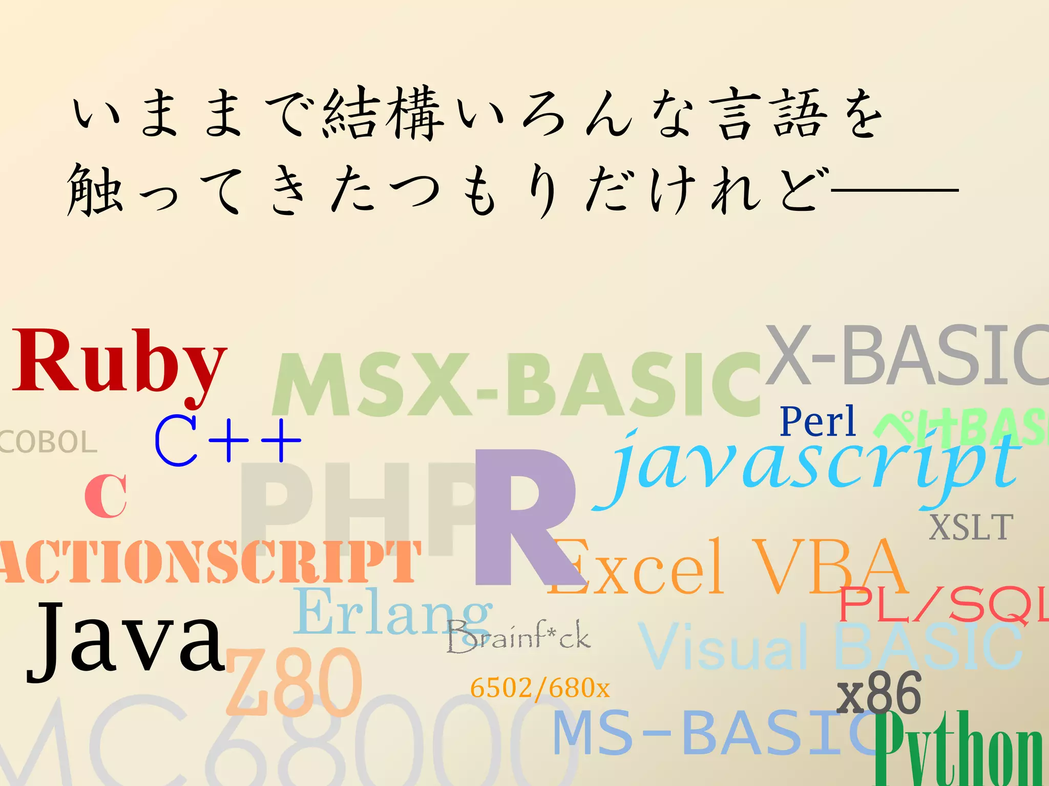 いままで結構いろんな言語を
   触ってきたつもりだけれど──

Ruby MSX-BASICX-BASIC
COBOL   C++   Perl ぺけBASI
                           javascript
ActionScript R
       PHP Excel VBA
    C                               XSLT

          Erlang                PL/SQL
 JavaZ80       Brainf*ck
                  6502/680x
                            Visual BASIC
                                   x86
                       MS-BASIC
 