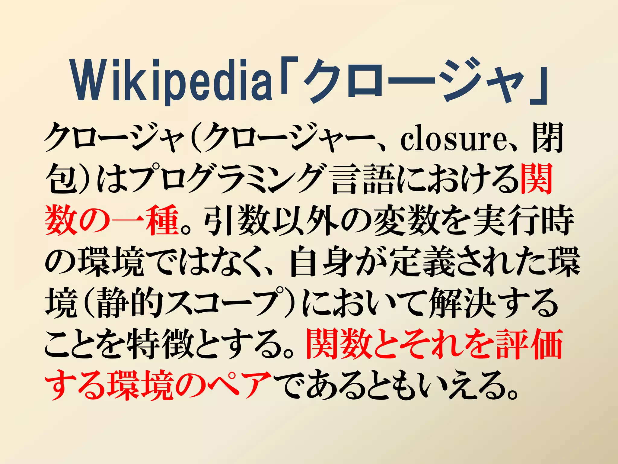 Wikipedia「クロージャ」
クロージャ（クロージャー、closure、閉
包）はプログラミング言語における関
数の一種。引数以外の変数を実行時
の環境ではなく、自身が定義された環
境（静的スコープ）において解決する
ことを特徴とする。関数とそれを評価
する環境のペアであるともいえる。
 