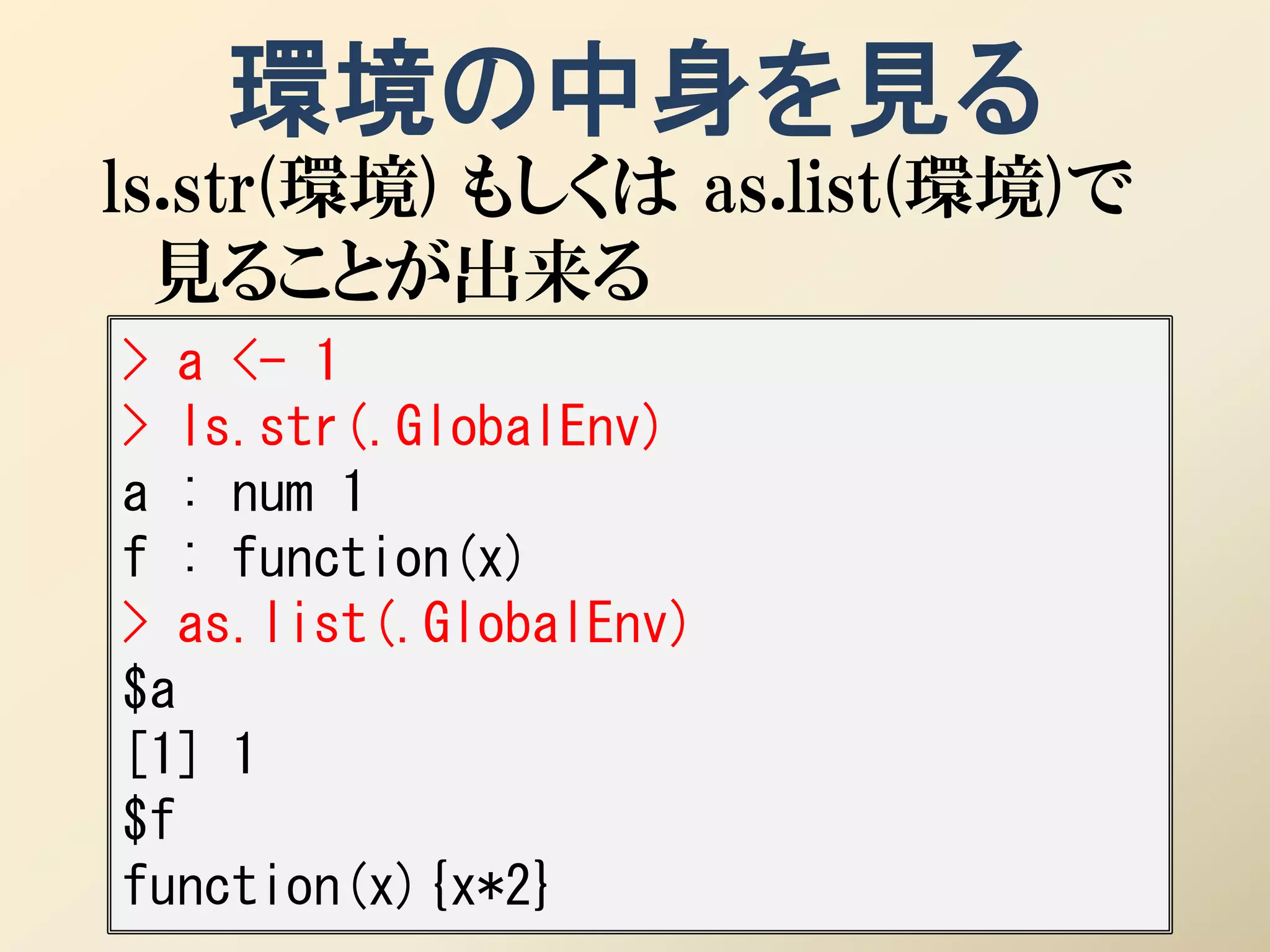 環境の中身を見る
ls.str(環境) もしくは as.list(環境)で
  見ることが出来る
> a <- 1
> ls.str(.GlobalEnv)
a : num 1
f : function(x)
> as.list(.GlobalEnv)
$a
[1] 1
$f
function(x){x*2}
 