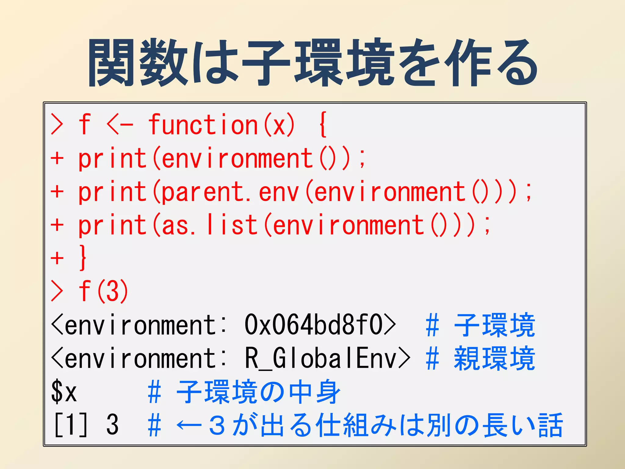 関数は子環境を作る
> f <- function(x) {
+ print(environment());
+ print(parent.env(environment()));
+ print(as.list(environment()));
+ }
> f(3)
<environment: 0x064bd8f0> # 子環境
<environment: R_GlobalEnv> # 親環境
$x     # 子環境の中身
[1] 3 # ←３が出る仕組みは別の長い話
 