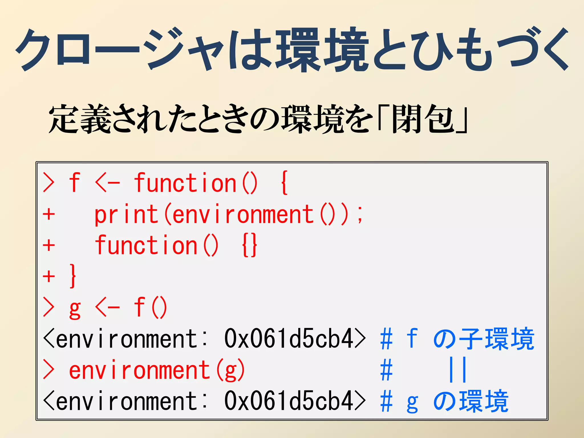 クロージャは環境とひもづく
定義されたときの環境を「閉包」
> f <- function() {
+   print(environment());
+   function() {}
+ }
> g <- f()
<environment: 0x061d5cb4> # f の子環境
> environment(g)          #   ||
<environment: 0x061d5cb4> # g の環境
 