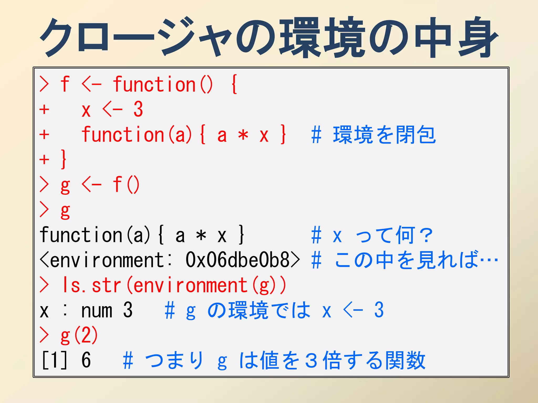クロージャの環境の中身
> f <- function() {
+ x <- 3
+ function(a){ a * x } # 環境を閉包
+ }
> g <- f()
> g
function(a){ a * x }      # x って何？
<environment: 0x06dbe0b8> # この中を見れば…
> ls.str(environment(g))
x : num 3 # g の環境では x <- 3
> g(2)
[1] 6 # つまり g は値を３倍する関数
 