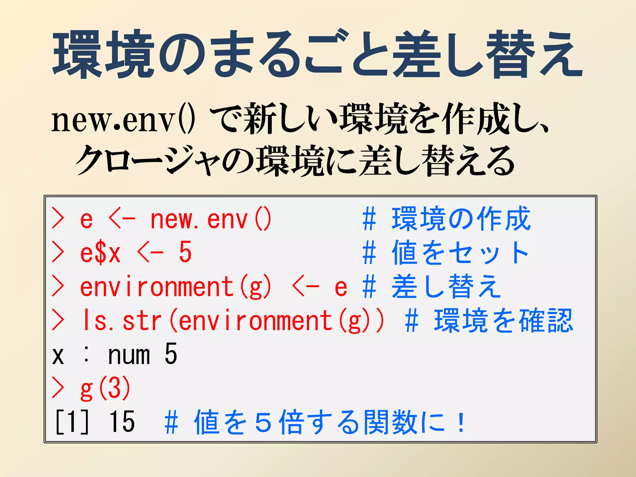 環境のまるごと差し替え
new.env() で新しい環境を作成し、
 クロージャの環境に差し替える
> e <- new.env()      # 環境の作成
> e$x <- 5            # 値をセット
> environment(g) <- e # 差し替え
> ls.str(environment(g)) # 環境を確認
x : num 5
> g(3)
[1] 15 # 値を５倍する関数に！
 
