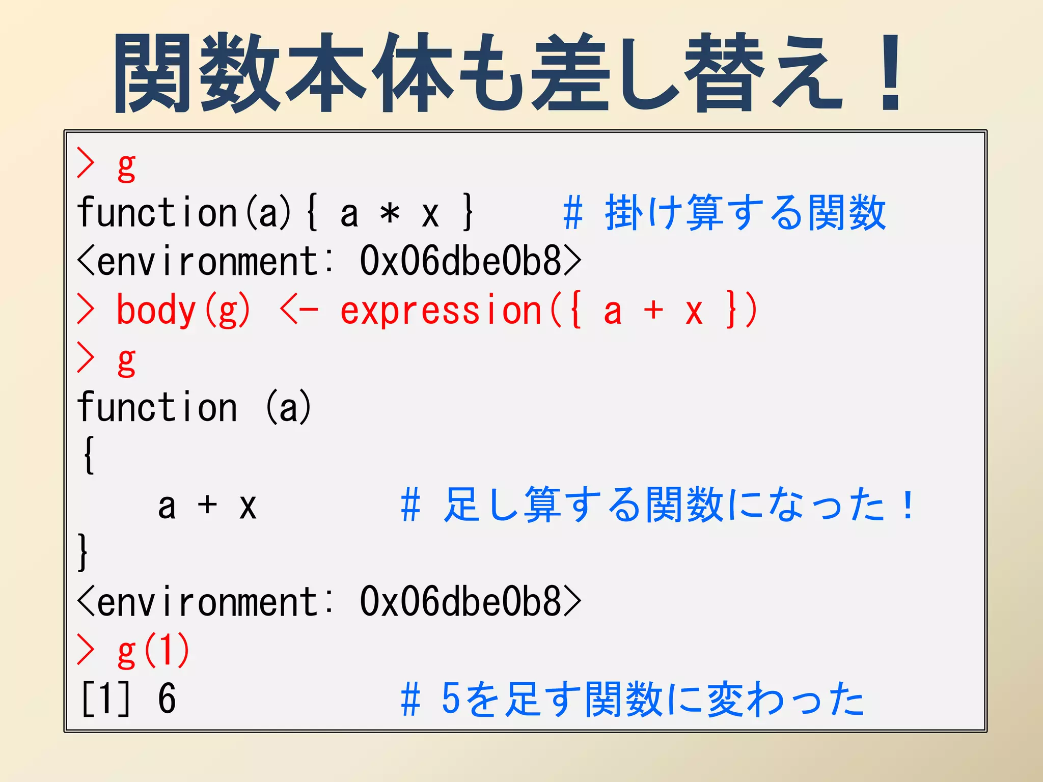 関数本体も差し替え！
> g
function(a){ a * x }    # 掛け算する関数
<environment: 0x06dbe0b8>
> body(g) <- expression({ a + x })
> g
function (a)
{
    a + x       # 足し算する関数になった！
}
<environment: 0x06dbe0b8>
> g(1)
[1] 6           # 5を足す関数に変わった
 