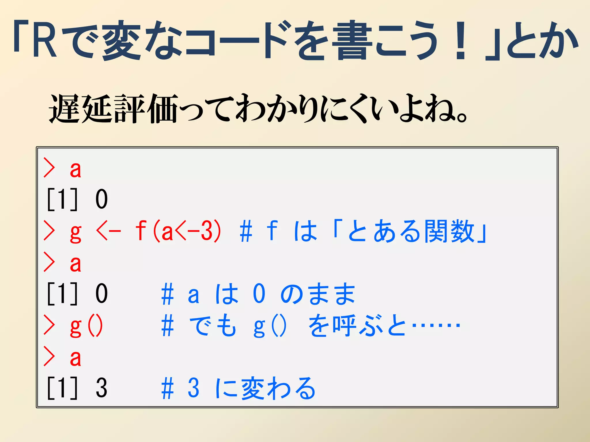 「Rで変なコードを書こう！」とか
 遅延評価ってわかりにくいよね。
> a
[1] 0
> g <- f(a<-3) # f は「とある関数」
> a
[1] 0    # a は 0 のまま
> g()    # でも g() を呼ぶと……
> a
[1] 3    # 3 に変わる
 