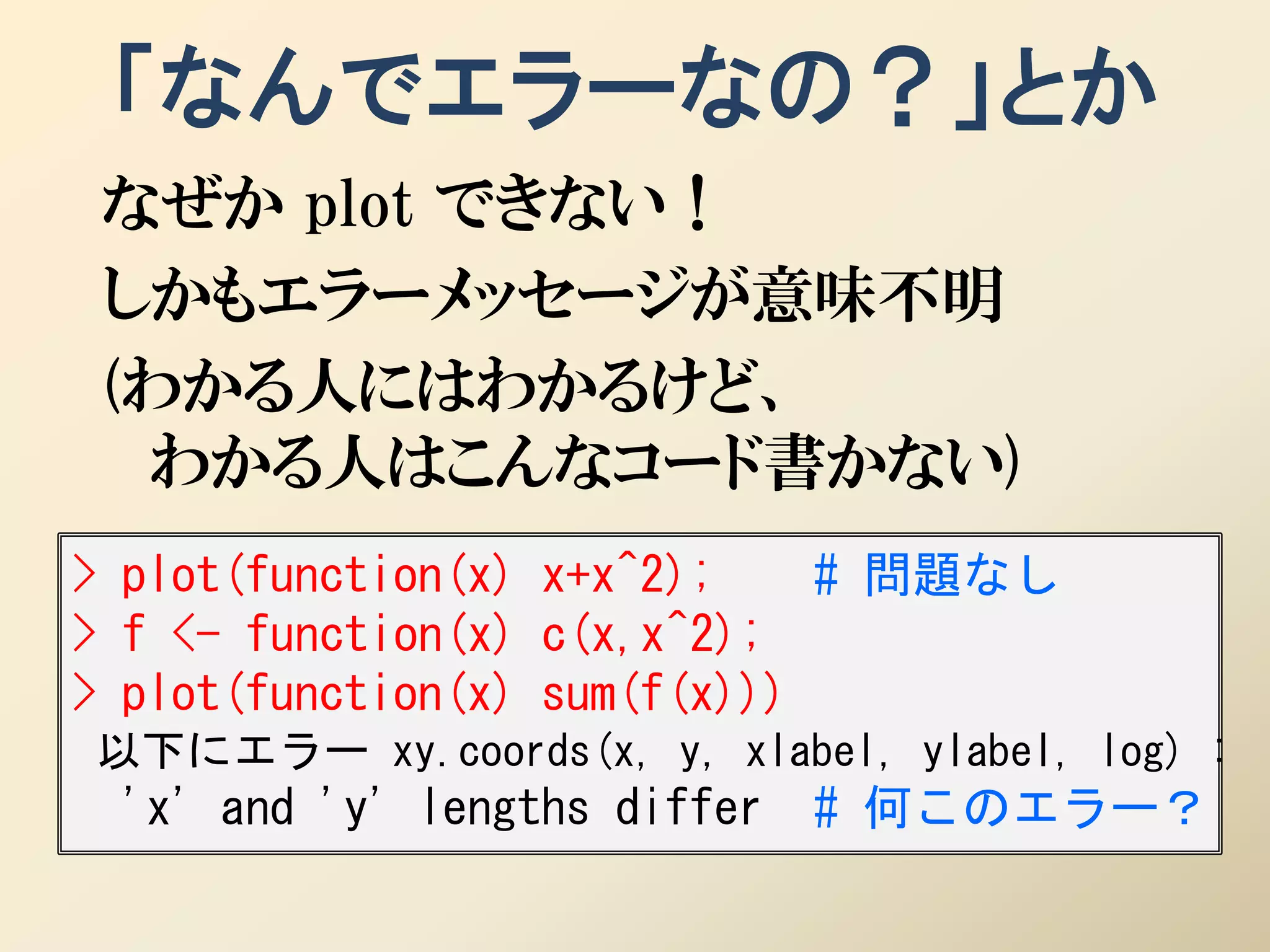 「なんでエラーなの？」とか
 なぜか plot できない！
 しかもエラーメッセージが意味不明
 (わかる人にはわかるけど、
  わかる人はこんなコード書かない)
> plot(function(x) x+x^2);    # 問題なし
> f <- function(x) c(x,x^2);
> plot(function(x) sum(f(x)))
以下にエラー xy.coords(x, y, xlabel, ylabel, log) :
 'x' and 'y' lengths differ   # 何このエラー？
 
