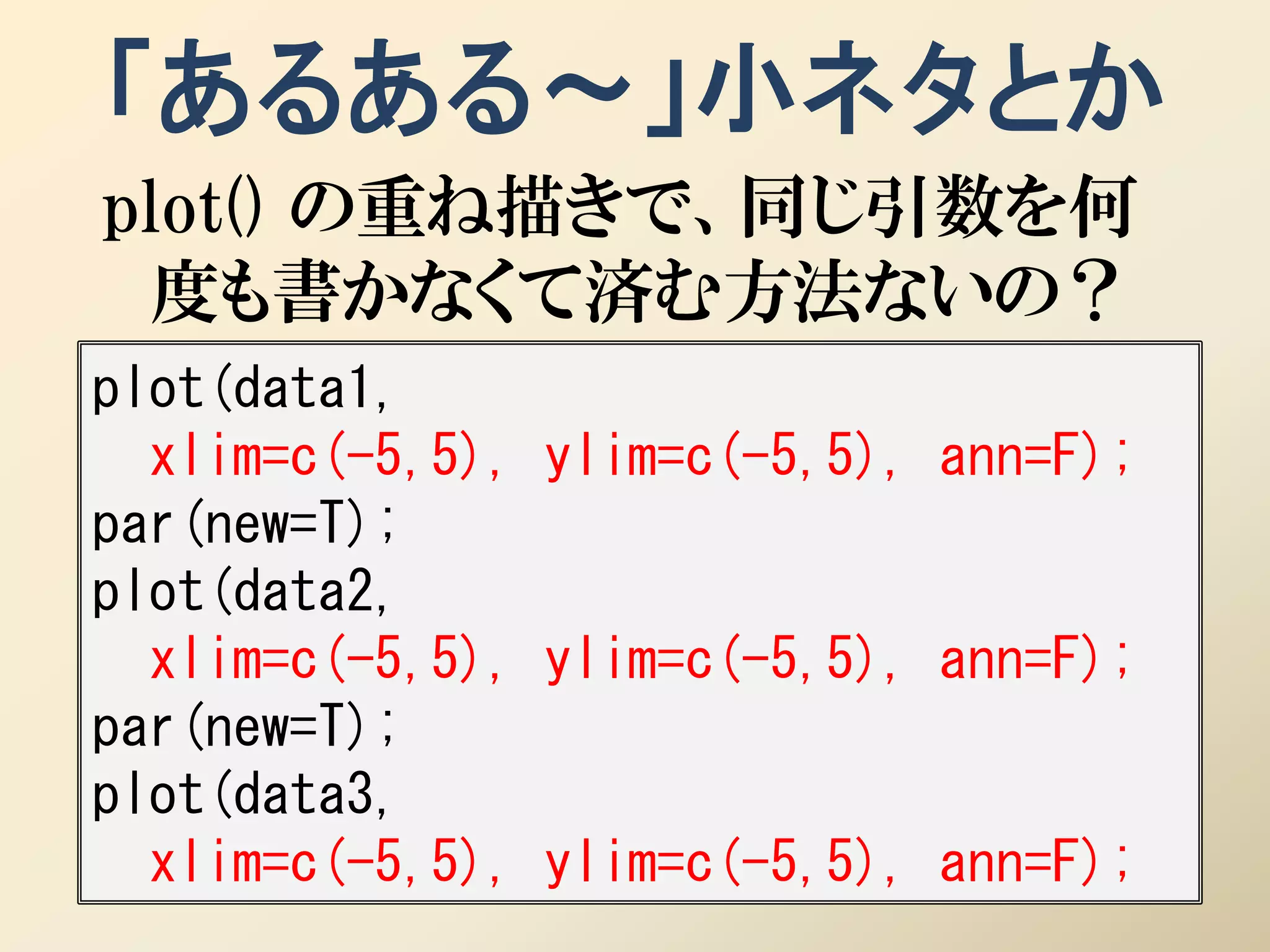 「あるある～」小ネタとか
plot() の重ね描きで、同じ引数を何
 度も書かなくて済む方法ないの？
plot(data1,
  xlim=c(-5,5), ylim=c(-5,5), ann=F);
par(new=T);
plot(data2,
  xlim=c(-5,5), ylim=c(-5,5), ann=F);
par(new=T);
plot(data3,
  xlim=c(-5,5), ylim=c(-5,5), ann=F);
 