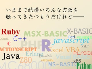 いままで結構いろんな言語を
   触ってきたつもりだけれど──

Ruby MSX-BASICX-BASIC
COBOL   C++   Perl ぺけBASI
                           javascript
ActionScript R
       PHP Excel VBA
    C                               XSLT

          Erlang                PL/SQL
 JavaZ80       Brainf*ck
                  6502/680x
                            Visual BASIC
                                   x86
                       MS-BASIC
 