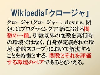 Wikipedia「クロージャ」
クロージャ（クロージャー、closure、閉
包）はプログラミング言語における関
数の一種。引数以外の変数を実行時
の環境ではなく、自身が定義された環
境（静的スコープ）において解決する
ことを特徴とする。関数とそれを評価
する環境のペアであるともいえる。
 