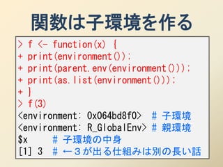 関数は子環境を作る
> f <- function(x) {
+ print(environment());
+ print(parent.env(environment()));
+ print(as.list(environment()));
+ }
> f(3)
<environment: 0x064bd8f0> # 子環境
<environment: R_GlobalEnv> # 親環境
$x     # 子環境の中身
[1] 3 # ←３が出る仕組みは別の長い話
 