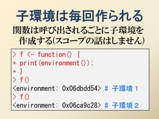 子環境は毎回作られる
関数は呼び出されるごとに子環境を
 作成する(スコープの話はしません)
> f <- function() {
+ print(environment());
+ }
> f()
<environment: 0x06dbdd54> # 子環境１
> f()
<environment: 0x06ca9c28> # 子環境２
 