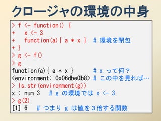 クロージャの環境の中身
> f <- function() {
+ x <- 3
+ function(a){ a * x } # 環境を閉包
+ }
> g <- f()
> g
function(a){ a * x }      # x って何？
<environment: 0x06dbe0b8> # この中を見れば…
> ls.str(environment(g))
x : num 3 # g の環境では x <- 3
> g(2)
[1] 6 # つまり g は値を３倍する関数
 