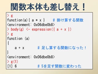 関数本体も差し替え！
> g
function(a){ a * x }    # 掛け算する関数
<environment: 0x06dbe0b8>
> body(g) <- expression({ a + x })
> g
function (a)
{
    a + x       # 足し算する関数になった！
}
<environment: 0x06dbe0b8>
> g(1)
[1] 6           # 5を足す関数に変わった
 