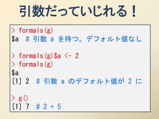 引数だっていじれる！
> formals(g)
$a # 引数 a を持つ。デフォルト値なし

> formals(g)$a <- 2
> formals(g)
$a
[1] 2 # 引数 a のデフォルト値が 2 に

> g()
[1] 7   # 2 + 5
 