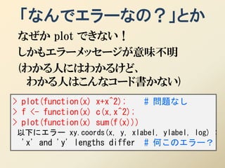「なんでエラーなの？」とか
 なぜか plot できない！
 しかもエラーメッセージが意味不明
 (わかる人にはわかるけど、
  わかる人はこんなコード書かない)
> plot(function(x) x+x^2);    # 問題なし
> f <- function(x) c(x,x^2);
> plot(function(x) sum(f(x)))
以下にエラー xy.coords(x, y, xlabel, ylabel, log) :
 'x' and 'y' lengths differ   # 何このエラー？
 