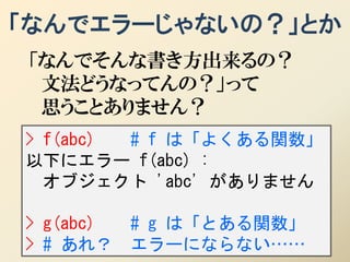 「なんでエラーじゃないの？」とか
「なんでそんな書き方出来るの？
 文法どうなってんの？」って
 思うことありません？
> f(abc) # f は「よくある関数」
以下にエラー f(abc) :
  オブジェクト 'abc' がありません

> g(abc)   # g は「とある関数」
> # あれ？    エラーにならない……
 