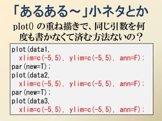 「あるある～」小ネタとか
plot() の重ね描きで、同じ引数を何
 度も書かなくて済む方法ないの？
plot(data1,
  xlim=c(-5,5), ylim=c(-5,5), ann=F);
par(new=T);
plot(data2,
  xlim=c(-5,5), ylim=c(-5,5), ann=F);
par(new=T);
plot(data3,
  xlim=c(-5,5), ylim=c(-5,5), ann=F);
 