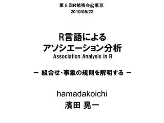 第５回R勉強会＠東京
       2010/05/22




   R言語による
 アソシエーション分析
   Association Analysis in R


－ 組合せ・事象の規則を解明する －


    hamadakoichi
      濱田 晃一
 